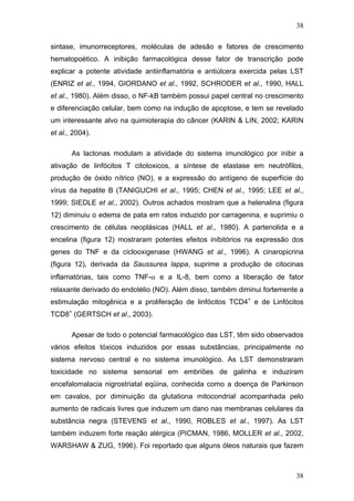 38
sintase, imunorreceptores, moléculas de adesão e fatores de crescimento
hematopoético. A inibição farmacológica desse fator de transcrição pode
explicar a potente atividade antiinflamatória e antiúlcera exercida pelas LST
(ENRIZ et al., 1994, GIORDANO et al., 1992, SCHRODER et al., 1990, HALL
et al., 1980). Além disso, o NF-kB também possui papel central no crescimento
e diferenciação celular, bem como na indução de apoptose, e tem se revelado
um interessante alvo na quimioterapia do câncer (KARIN & LIN, 2002; KARIN
et al., 2004).
As lactonas modulam a atividade do sistema imunológico por inibir a
ativação de linfócitos T citotoxicos, a síntese de elastase em neutrófilos,
produção de óxido nítrico (NO), e a expressão do antígeno de superfície do
vírus da hepatite B (TANIGUCHI et al., 1995; CHEN et al., 1995; LEE et al.,
1999; SIEDLE et al., 2002). Outros achados mostram que a helenalina (figura
12) diminuiu o edema de pata em ratos induzido por carragenina, e suprimiu o
crescimento de células neoplásicas (HALL et al., 1980). A partenolida e a
encelina (figura 12) mostraram potentes efeitos inibitórios na expressão dos
genes do TNF e da ciclooxigenase (HWANG et al., 1996). A cinaropicrina
(figura 12), derivada da Saussurea lappa, suprime a produção de citocinas
inflamatórias, tais como TNF-α e a IL-8, bem como a liberação de fator
relaxante derivado do endotélio (NO). Além disso, também diminui fortemente a
estimulação mitogênica e a proliferação de linfócitos TCD4+
e de Linfócitos
TCD8+
(GERTSCH et al., 2003).
Apesar de todo o potencial farmacológico das LST, têm sido observados
vários efeitos tóxicos induzidos por essas substâncias, principalmente no
sistema nervoso central e no sistema imunológico. As LST demonstraram
toxicidade no sistema sensorial em embriões de galinha e induziram
encefalomalacia nigrostriatal eqüina, conhecida como a doença de Parkinson
em cavalos, por diminuição da glutationa mitocondrial acompanhada pelo
aumento de radicais livres que induzem um dano nas membranas celulares da
substância negra (STEVENS et al., 1990, ROBLES et al., 1997). As LST
também induzem forte reação alérgica (PICMAN, 1986, MOLLER et al., 2002,
WARSHAW & ZUG, 1996). Foi reportado que alguns óleos naturais que fazem
38
 