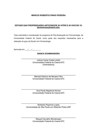 MÁRCIO ROBERTO PINHO PEREIRA
ESTUDO DAS PROPRIEDADES ANTICÂNCER IN VITRO E IN VIVO D0 15-
DEOXIGOIAZENSOLIDO.
Tese submetida à coordenação do programa de Pós-Graduação em Farmacologia, da
Universidade Federal do Ceará, como parte dos requisitos necessários para a
obtenção do grau de Doutor em Farmacologia.
Aprovada em ___/___/_________
BANCA EXAMINADORA
__________________________________________________
Letícia Veras Costa-Lotufo
Universidade Federal do Ceará-UFC
(Orientadora)
__________________________________________________
Manoel Odorico de Moraes Filho
Universidade Federal do Ceará-UFC
__________________________________________________
Ana Paula Negreiros Nunes
Universidade Federal do Ceará-UFC
__________________________________________________
Norberto Peporine Lopes
Universidade de São Paulo em Ribeirão Preto-USP
__________________________________________________
Raquel Carvalho Montenegro
Universidade Federal do Ceará-UFC
 