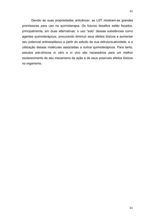 41
Devido às suas propriedades anticâncer, as LST mostram-se grandes
promissoras para uso na quimioterapia. Os futuros desafios estão focados,
principalmente, em duas alternativas: o uso “solo” dessas substâncias como
agentes quimioterápicos, procurando diminuir seus efeitos tóxicos e aumentar
seu potencial antineoplásico a partir do estudo de sua estrutura-atividade, e a
utilização dessas moléculas associadas a outros quimioterápicos. Para tanto,
estudos pré-clínicos in vitro e in vivo são necessários para um melhor
esclarecimento do seu mecanismo de ação e de seus possíveis efeitos tóxicos
no organismo.
41
 