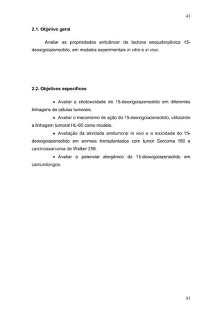 43
2.1. Objetivo geral
Avaliar as propriedades anticâncer da lactona sesquiterpênica 15-
deoxigoiazensolido, em modelos experimentais in vitro e in vivo.
2.2. Objetivos específicos
• Avaliar a citotoxicidade do 15-deoxigoiazensolido em diferentes
linhagens de células tumorais.
• Avaliar o mecanismo de ação do 15-deoxigoiazensolido, utilizando
a linhagem tumoral HL-60 como modelo.
• Avaliação da atividade antitumoral in vivo e a toxicidade do 15-
deoxigoiazensolido em animais transplantados com tumor Sarcoma 180 e
carcinossarcoma de Walker 256.
• Avaliar o potencial alergênico do 15-deoxigoiazensolido em
camundongos.
43
 