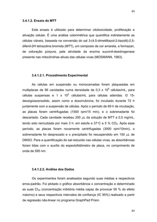 49
3.4.1.2. Ensaio do MTT
Este ensaio é utilizado para determinar citotoxicidade, proliferação e
ativação celular. É uma análise colorimétrica que quantifica indiretamente as
células viáveis, baseada na conversão do sal 3-(4,5-dimetiltiazol-2-tiazolil)-2,5-
difenil-2H tetrazolina bromida (MTT), um composto de cor amarela, a formazan,
de coloração púrpura, pela atividade da enzima succinil-desidrogenase
presente nas mitocôndrias ativas das células vivas (MOSMANN, 1983).
3.4.1.2.1. Procedimento Experimental
As células em suspensão ou monocamadas foram plaqueadas em
multiplacas de 96 cavidades numa densidade de 0,3 x 106
células/mL, para
células suspensas e 1 x 105
células/mL para células aderidas. O 15-
deoxigoiazensolido, assim como a doxorrubicina, foi incubado durante 72 h
juntamente com a suspensão de células. Após o período de 69 h de incubação,
as placas foram centrifugadas (1500 rpm/15 min), e o sobrenadante foi
descartado. Cada cavidade recebeu 200 μL da solução de MTT a 0,5 mg/mL,
tendo sido reincubada por mais 3 h, em estufa a 37°C e 5 % CO2. Após esse
período, as placas foram novamente centrifugadas (3000 rpm/10min), o
sobrenadante foi desprezado e o precipitado foi resuspendido em 150 μL de
DMSO. Para a quantificação do sal reduzido nas células vivas, as absorbâncias
foram lidas com o auxílio do espectofotômetro de placa, no comprimento de
onda de 595 nm.
3.4.1.2.2. Análise dos Dados
Os experimentos foram analisados segundo suas médias e respectivos
erros-padrão. Foi plotado o gráfico absorbância x concentração e determinado
as suas CI50 (concentração inibitória média capaz de provocar 50 % do efeito
máximo) e seus respectivos intervalos de confiança (IC 95%) realizado a partir
de regressão não-linear no programa GraphPad Prism.
49
 