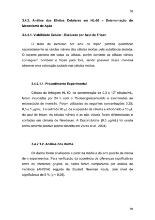 50
3.4.2. Análise dos Efeitos Celulares em HL-60 – Determinação do
Mecanismo de Ação
3.4.2.1. Viabilidade Celular - Exclusão por Azul de Tripan
O teste de exclusão por azul de tripan permite quantificar
separadamente as células viáveis das células mortas pela substância testada.
O corante penetra em todas as células, porém somente as células viáveis
conseguem bombear o tripan para fora, sendo possível dessa maneira
observar uma coloração azulada nas células mortas.
3.4.2.1.1. Procedimento Experimental
Células da linhagem HL-60, na concentração de 0,3 x 106
células/mL,
foram incubadas por 24 h com o 15-deoxigoiazensolido e examinadas ao
microscópio de inversão. Foram utilizadas as seguintes concentrações 0,25;
0,5 e 1 μg/mL. Foi retirado 90 μL da suspensão de células e adicionado a 10 μL
do azul de tripan. As células viáveis e as não viáveis foram diferenciadas e
contadas em câmara de Newbauer. A Doxorrubicina (0,3 μg/mL) foi usada
como controle positivo (como descrito em Veras et al., 2004).
3.4.2.1.2. Análise dos Dados
Os dados foram analisados a partir da média e do erro padrão da média
de n experimentos. Para verificação da ocorrência de diferenças significativas
entre os diferentes grupos, os dados foram comparados por análise de
variância (ANOVA) seguida de Student Newman Keuls, com nível de
significância de 5 % (p < 0,05).
50
 