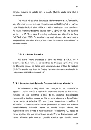 54
controle negativo foi tratado com o veículo (DMSO) usado para diluir a
substância.
As células HL-60 foram plaqueadas na densidade de 3 x 105
células/mL
com diferentes concentrações do 15-deoxigoiazensolido (0,5 μg/mL e 1 μg/mL).
Uma alíquota de 50 μL foi recolhida 24 h após a incubação com a substância.
As células foram diluídas com a solução de PI (2 μg/mL em PBS), na ausência
de luz e a 37 ºC, e, após 5 minutos, analisadas por citometria de fluxo
(MILITÃO et al., 2006). Os ensaios foram realizados em três experimentos
independentes realizados em triplicatas. Cinco mil eventos foram analisados
em cada amostra.
3.2.4.4.2. Análise dos Dados
Os dados foram analisados a partir da média ± E.P.M. de n
experimentos. Para verificação da ocorrência de diferenças significativas entre
os diferentes grupos, os dados foram comparados por análise de variância
(ANOVA) seguida pelo teste de Student Newman-Keuls com a utilização do
programa GraphPad Prisma versão 5.0.
3.2.4.5. Determinação do Potencial Transmembrânico da Mitocôndria
A mitocôndria é responsável pela iniciação da via intrínseca da
apoptose. Quando bcl-2/xl é liberado da membrana externa da mitocôndria,
forma-se um poro permitindo a saída de H+
, causando despolarização
mitocondrial, e também seguida de fatores como citocromo c, Smac/Diablo,
dentre outros. A rodamina 123, um corante fluorescente nucleofílico, é
seqüestrado pra dentro da mitocôndria quando esta apresenta seu potencial
transmembrânico inalterado. Assim, as células viáveis emitirão alta
fluorescência verde devido à maior quantidade de rodamina 123 ligada às
cargas positivas internas, enquanto que as mitocôndrias despolarizadas terão
menor afinidade pelo corante, gerando eventos que emitirão menor
54
 