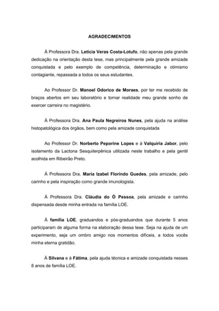 AGRADECIMENTOS
À Professora Dra. Letícia Veras Costa-Lotufo, não apenas pela grande
dedicação na orientação desta tese, mas principalmente pela grande amizade
conquistada e pelo exemplo de competência, determinação e otimismo
contagiante, repassada a todos os seus estudantes.
Ao Professor Dr. Manoel Odorico de Moraes, por ter me recebido de
braços abertos em seu laboratório e tornar realidade meu grande sonho de
exercer carreira no magistério.
À Professora Dra. Ana Paula Negreiros Nunes, pela ajuda na análise
histopatológica dos órgãos, bem como pela amizade conquistada
Ao Professor Dr. Norberto Peporine Lopes e à Valquíria Jabor, pelo
isolamento da Lactona Sesquiterpênica utilizada neste trabalho e pela gentil
acolhida em Ribeirão Preto.
À Professora Dra. Maria Izabel Florindo Guedes, pela amizade, pelo
carinho e pela inspiração como grande imunologista.
À Professora Dra. Cláudia do Ó Pessoa, pela amizade e carinho
dispensada desde minha entrada na família LOE.
À família LOE, graduandos e pós-graduandos que durante 5 anos
participaram de alguma forma na elaboração dessa tese. Seja na ajuda de um
experimento, seja um ombro amigo nos momentos difíceis, a todos vocês
minha eterna gratidão.
À Silvana e à Fátima, pela ajuda técnica e amizade conquistada nesses
8 anos de família LOE.
 