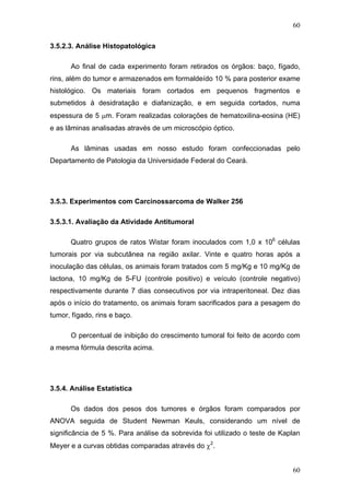 60
3.5.2.3. Análise Histopatológica
Ao final de cada experimento foram retirados os órgãos: baço, fígado,
rins, além do tumor e armazenados em formaldeído 10 % para posterior exame
histológico. Os materiais foram cortados em pequenos fragmentos e
submetidos à desidratação e diafanização, e em seguida cortados, numa
espessura de 5 μm. Foram realizadas colorações de hematoxilina-eosina (HE)
e as lâminas analisadas através de um microscópio óptico.
As lâminas usadas em nosso estudo foram confeccionadas pelo
Departamento de Patologia da Universidade Federal do Ceará.
3.5.3. Experimentos com Carcinossarcoma de Walker 256
3.5.3.1. Avaliação da Atividade Antitumoral
Quatro grupos de ratos Wistar foram inoculados com 1,0 x 106
células
tumorais por via subcutânea na região axilar. Vinte e quatro horas após a
inoculação das células, os animais foram tratados com 5 mg/Kg e 10 mg/Kg de
lactona, 10 mg/Kg de 5-FU (controle positivo) e veículo (controle negativo)
respectivamente durante 7 dias consecutivos por via intraperitoneal. Dez dias
após o início do tratamento, os animais foram sacrificados para a pesagem do
tumor, fígado, rins e baço.
O percentual de inibição do crescimento tumoral foi feito de acordo com
a mesma fórmula descrita acima.
3.5.4. Análise Estatística
Os dados dos pesos dos tumores e órgãos foram comparados por
ANOVA seguida de Student Newman Keuls, considerando um nível de
significância de 5 %. Para análise da sobrevida foi utilizado o teste de Kaplan
Meyer e a curvas obtidas comparadas através do χ2
.
60
 
