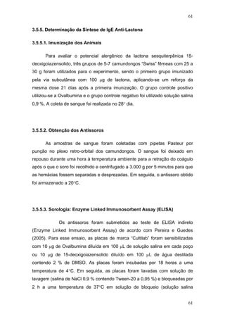 61
3.5.5. Determinação da Síntese de IgE Anti-Lactona
3.5.5.1. Imunização dos Animais
Para avaliar o potencial alergênico da lactona sesquiterpênica 15-
deoxigoiazensolido, três grupos de 5-7 camundongos “Swiss” fêmeas com 25 a
30 g foram utilizados para o experimento, sendo o primeiro grupo imunizado
pela via subcutânea com 100 μg de lactona, aplicando-se um reforço da
mesma dose 21 dias após a primeira imunização. O grupo controle positivo
utilizou-se a Ovalbumina e o grupo controle negativo foi utilizado solução salina
0,9 %. A coleta de sangue foi realizada no 28° dia.
3.5.5.2. Obtenção dos Antissoros
As amostras de sangue foram coletadas com pipetas Pasteur por
punção no plexo retro-orbital dos camundongos. O sangue foi deixado em
repouso durante uma hora à temperatura ambiente para a retração do coágulo
após o que o soro foi recolhido e centrifugado a 3.000 g por 5 minutos para que
as hemácias fossem separadas e desprezadas. Em seguida, o antissoro obtido
foi armazenado a 20°C.
3.5.5.3. Sorologia: Enzyme Linked Immunosorbent Assay (ELISA)
Os antissoros foram submetidos ao teste de ELISA indireto
(Enzyme Linked Immunosorbent Assay) de acordo com Pereira e Guedes
(2005). Para esse ensaio, as placas de marca “Cultilab” foram sensibilizadas
com 10 μg de Ovalbumina diluída em 100 μL de solução salina em cada poço
ou 10 μg de 15-deoxigoiazensolido diluído em 100 μL de água destilada
contendo 2 % de DMSO. As placas foram incubadas por 18 horas a uma
temperatura de 4°C. Em seguida, as placas foram lavadas com solução de
lavagem (salina de NaCl 0,9 % contendo Tween-20 a 0,05 %) e bloqueadas por
2 h a uma temperatura de 37°C em solução de bloqueio (solução salina
61
 