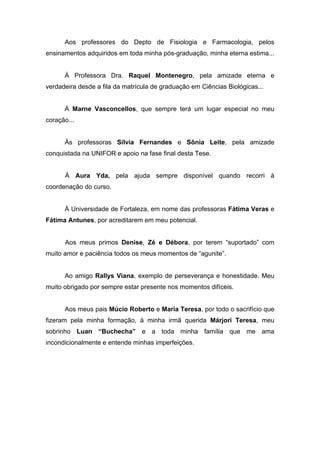 Aos professores do Depto de Fisiologia e Farmacologia, pelos
ensinamentos adquiridos em toda minha pós-graduação, minha eterna estima...
À Professora Dra. Raquel Montenegro, pela amizade eterna e
verdadeira desde a fila da matrícula de graduação em Ciências Biológicas...
À Marne Vasconcellos, que sempre terá um lugar especial no meu
coração...
Às professoras Silvia Fernandes e Sônia Leite, pela amizade
conquistada na UNIFOR e apoio na fase final desta Tese.
À Aura Yda, pela ajuda sempre disponível quando recorri à
coordenação do curso.
À Universidade de Fortaleza, em nome das professoras Fátima Veras e
Fátima Antunes, por acreditarem em meu potencial.
Aos meus primos Denise, Zé e Débora, por terem “suportado” com
muito amor e paciência todos os meus momentos de “agunite”.
Ao amigo Rallys Viana, exemplo de perseverança e honestidade. Meu
muito obrigado por sempre estar presente nos momentos difíceis.
Aos meus pais Múcio Roberto e Maria Teresa, por todo o sacrifício que
fizeram pela minha formação, à minha irmã querida Márjori Teresa, meu
sobrinho Luan “Buchecha” e a toda minha família que me ama
incondicionalmente e entende minhas imperfeições.
 