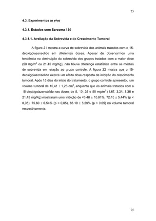 75
4.3. Experimentos in vivo
4.3.1. Estudos com Sarcoma 180
4.3.1.1. Avaliação da Sobrevida e do Crescimento Tumoral
A figura 21 mostra a curva de sobrevida dos animais tratados com o 15-
deoxigoiazensolido em diferentes doses. Apesar de observarmos uma
tendência na diminuição da sobrevida dos grupos tratados com a maior dose
(50 mg/m2
ou 21,45 mg/Kg), não houve diferença estatística entre as médias
de sobrevida em relação ao grupo controle. A figura 22 mostra que o 15-
deoxigoiazensolido exerce um efeito dose-resposta de inibição do crescimento
tumoral. Após 15 dias do início do tratamento, o grupo controle apresentou um
volume tumoral de 10,41 ± 1,26 cm3
, enquanto que os animais tratados com o
15-deoxigoiazensolido nas doses de 5, 10, 25 e 50 mg/m2
(1,67, 3,34, 8,36 e
21,45 mg/Kg) mostraram uma inibição de 43.48 ± 10.81%, 72.10 ± 5.44% (p <
0,05), 79.60 ± 6.54% (p < 0,05), 88.19 ± 6.29% (p < 0,05) no volume tumoral
respectivamente.
75
 