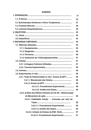 SUMÁRIO
1. INTRODUÇÃO...................................................................................... 17
1.1. O Câncer....................................................................................... 18
1.2. Quimioterapia Anticâncer e Alvos Terapêuticos........................ 21
1.3. Produtos Naturais....................................................................... 28
1.4. Lactonas Sesquiterpênicas........................................................ 35
2. OBJETIVOS............................................................................................... 42
2.1. Geral................................................................................................... 43
2.2. Específicos.................................................................................... 43
3. MATERIAIS E MÉTODOS......................................................................... 44
3.1. Materiais Utilizados.................................................................... 45
3.1.1. Equipamentos..................................................................... 45
3.1.2. Reagentes.............................................................................. 46
3.1.3. Fármacos.............................................................................
3.1.4. Isolamento do 15-Deoxigoiazensolido...............................
3.2. Células..........................................................................................
46
47
47
3.2.1. Linhagens Celulares Utilizadas.........................................
3.2.2. Tumores Experimentais.....................................................
3.3. Animais........................................................................................
3.4. Experimentos in vitro..................................................................
3.4.1. Teste de Citotoxicidade in vitro - Ensaio do MTT............
3.4.1.1. Manutenção das Células......................................
3.4.1.2. Ensaio do MTT......................................................
3.4.1.2.1. Procedimento Experimental...................
3.4.1.2.2. Análise dos Dados..................................
3.4.2. Análise dos Efeitos Celulares em HL-60 – Determinação
do Mecanismo de ação......................................................
3.4.2.1. Viabilidade Celular – Exclusão por Azul de
Tripan..................................................................
3.4.2.1.1. Procedimento Experimental................
3.4.2.1.2. Análise dos Dados...............................
3.4.2.2. Inibição da Síntese de DNA BrdU........................
3.4.2.2.1. Procedimento Experimental.................
47
48
48
48
48
48
49
49
49
50
50
50
50
51
51
 
