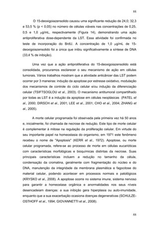 88
O 15-deoxigoiazensolido causou uma significante redução de 24,0; 32,3
e 53,5 % (p < 0,05) no número de células viáveis nas concentrações de 0,25,
0,5 e 1,0 μg/mL, respectivamente (Figura 14), demonstrando uma ação
antiproliferativa dose-dependente da LST. Essa atividade foi confirmada no
teste de incorporação do BrdU. A concentração de 1,0 μg/mL de 15-
deoxigoiazensolido foi a única que inibiu significativamente a síntese de DNA
(33,4 % de inibição).
Uma vez que a ação antiproliferativa do 15-deoxigoiazensolido está
consolidada, procuramos esclarecer o seu mecanismo de ação em células
tumorais. Vários trabalhos mostram que a atividade anticâncer das LST podem
ocorrer por 3 maneiras: indução da apoptose por estresse oxidativo, modulação
dos mecanismos de controle do ciclo celular e/ou indução da diferenciação
celular (TSIFTSOGLOU et al., 2003). O mecanismo antitumoral compartilhado
por todas as LST é a indução da apoptose em células neoplásicas (PATEL et
al., 2000; DIRSCH et al., 2001; LEE et al., 2001; CHO et al., 2004; ZHANG et
al., 2005).
A morte celular programada foi observada pela primeira vez há 50 anos
e, inicialmente, foi chamada de necrose de redução. Este tipo de morte celular
é complementar à mitose na regulação da proliferação celular. Em virtude do
seu importante papel na homeostasia do organismo, em 1971 este fenômeno
recebeu o nome de "Apoptosis" (KERR et al., 1972). Apoptose, ou morte
celular programada, refere-se ao processo de morte em células eucarióticas
com características morfológicas e bioquímicas distintas da necrose. Suas
principais características incluem a redução no tamanho da célula,
condensação da cromatina, geralmente com fragmentação do núcleo e do
DNA, manutenção da integridade da membrana plasmática e fagocitose do
material celular, podendo acontecer em processos normais e patológicos
(KRYSKO et al., 2008). A apoptose ocorre no sistema imune, sistema nervoso
para garantir a homeostase orgânica e anormalidades nos seus níveis
desencadeiam doenças: a sua inibição gera hiperplasia ou auto-imunidade,
enquanto que a sua exacerbação ocasiona doenças degenerativas (SCHULZE-
OSTHOFF et al., 1994; GIOVANNETTI et al., 2008).
88
 