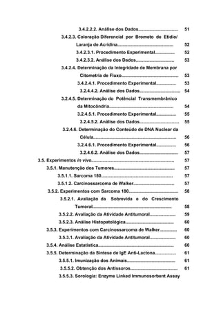 3.4.2.2.2. Análise dos Dados................................
3.4.2.3. Coloração Diferencial por Brometo de Etídio/
Laranja de Acridina.............................................
3.4.2.3.1. Procedimento Experimental................
3.4.2.3.2. Análise dos Dados...............................
3.4.2.4. Determinação da Integridade de Membrana por
Citometria de Fluxo..............................................
3.4.2.4.1. Procedimento Experimental................
3.2.4.4.2. Análise dos Dados.................................
3.2.4.5. Determinação do Potêncial Transmembrânico
da Mitocôndria....................................................
3.2.4.5.1. Procedimento Experimental................
3.2.4.5.2. Análise dos Dados................................
3.2.4.6. Determinação do Conteúdo de DNA Nuclear da
Célula...................................................................
3.2.4.6.1. Procedimento Experimental................
3.2.4.6.2. Análise dos Dados...............................
3.5. Experimentos in vivo...................................................................
3.5.1. Manutenção dos Tumores.................................................
3.5.1.1. Sarcoma 180..........................................................
3.5.1.2. Carcinossarcoma de Walker.................................
3.5.2. Experimentos com Sarcoma 180........................................
3.5.2.1. Avaliação da Sobrevida e do Crescimento
Tumoral................................................................
3.5.2.2. Avaliação da Atividade Antitumoral.....................
3.5.2.3. Análise Histopatológica.......................................
3.5.3. Experimentos com Carcinossarcoma de Walker..............
3.5.3.1. Avaliação da Atividade Antitumoral.....................
3.5.4. Análise Estatística.............................................................
3.5.5. Determinação da Síntese de IgE Anti-Lactona.................
3.5.5.1. Imunização dos Animais.......................................
3.5.5.2. Obtenção dos Antissoros......................................
3.5.5.3. Sorologia: Enzyme Linked Immunosorbent Assay
51
52
52
53
53
53
54
54
55
55
56
56
57
57
57
57
57
58
58
59
60
60
60
60
61
61
61
 