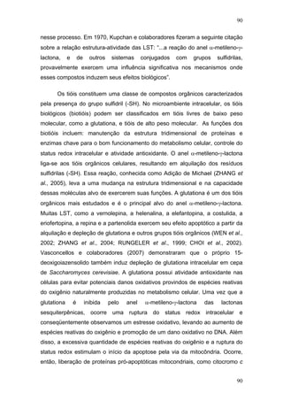 90
nesse processo. Em 1970, Kupchan e colaboradores fizeram a seguinte citação
sobre a relação estrutura-atividade das LST: “...a reação do anel α-metileno-γ-
lactona, e de outros sistemas conjugados com grupos sulfidrilas,
provavelmente exercem uma influência significativa nos mecanismos onde
esses compostos induzem seus efeitos biológicos”.
Os tióis constituem uma classe de compostos orgânicos caracterizados
pela presença do grupo sulfidril (-SH). No microambiente intracelular, os tióis
biológicos (biotióis) podem ser classificados em tióis livres de baixo peso
molecular, como a glutationa, e tióis de alto peso molecular. As funções dos
biotióis incluem: manutenção da estrutura tridimensional de proteínas e
enzimas chave para o bom funcionamento do metabolismo celular, controle do
status redox intracelular e atividade antioxidante. O anel α-metileno-γ-lactona
liga-se aos tióis orgânicos celulares, resultando em alquilação dos resíduos
sulfidrilas (-SH). Essa reação, conhecida como Adição de Michael (ZHANG et
al., 2005), leva a uma mudança na estrutura tridimensional e na capacidade
dessas moléculas alvo de exercerem suas funções. A glutationa é um dos tióis
orgânicos mais estudados e é o principal alvo do anel α-metileno-γ-lactona.
Muitas LST, como a vernolepina, a helenalina, a elefantopina, a costulida, a
eriofertopina, a repina e a partenolida exercem seu efeito apoptótico a partir da
alquilação e depleção de glutationa e outros grupos tióis orgânicos (WEN et al.,
2002; ZHANG et al., 2004; RUNGELER et al., 1999; CHOI et al., 2002).
Vasconcellos e colaboradores (2007) demonstraram que o próprio 15-
deoxigoiazensolido também induz depleção de glutationa intracelular em cepa
de Saccharomyces cerevisiae. A glutationa possui atividade antioxidante nas
células para evitar potenciais danos oxidativos provindos de espécies reativas
do oxigênio naturalmente produzidas no metabolismo celular. Uma vez que a
glutationa é inibida pelo anel α-metileno-γ-lactona das lactonas
sesquiterpênicas, ocorre uma ruptura do status redox intracelular e
conseqüentemente observamos um estresse oxidativo, levando ao aumento de
espécies reativas do oxigênio e promoção de um dano oxidativo no DNA. Além
disso, a excessiva quantidade de espécies reativas do oxigênio e a ruptura do
status redox estimulam o início da apoptose pela via da mitocôndria. Ocorre,
então, liberação de proteínas pró-apoptóticas mitocondriais, como citocromo c
90
 