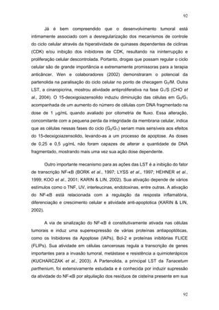 92
Já é bem compreendido que o desenvolvimento tumoral está
intimamente associado com a desregularização dos mecanismos de controle
do ciclo celular através da hiperatividade de quinases dependentes de ciclinas
(CDK) e/ou inibição dos inibidores de CDK, resultando na ininterrupção e
proliferação celular descontrolada. Portanto, drogas que possam regular o ciclo
celular são de grande importância e extremamente promissoras para a terapia
anticâncer. Wen e colaboradores (2002) demonstraram o potencial da
partenolida na paralisação do ciclo celular no ponto de checagem G2/M. Outra
LST, a cinaropicrina, mostrou atividade antiproliferativa na fase G1/S (CHO et
al., 2004). O 15-deoxigoiazensolido induziu diminuição das células em G0/G1
acompanhada de um aumento do número de células com DNA fragmentado na
dose de 1 μg/mL quando avaliado por citometria de fluxo. Essa alteração,
concomitante com a pequena perda da integridade da membrana celular, indica
que as células nessas fases do ciclo (G0/G1) seriam mais sensíveis aos efeitos
do 15-deoxigoiazensolido, levando-as a um processo de apoptose. As doses
de 0,25 e 0,5 μg/mL não foram capazes de alterar a quantidade de DNA
fragmentado, mostrando mais uma vez sua ação dose dependente.
Outro importante mecanismo para as ações das LST é a inibição do fator
de transcrição NF-κB (BORK et al., 1997; LYSS et al., 1997; HEHNER et al.,
1999; KOO et al., 2001; KARIN & LIN, 2002). Sua ativação depende de vários
estímulos como o TNF, UV, interleucinas, endotoxinas, entre outras. A ativação
do NF-κB está relacionada com a regulação da resposta inflamatória,
diferenciação e crescimento celular e atividade anti-apoptotica (KARIN & LIN,
2002).
A via de sinalização do NF-κB é constitutivamente ativada nas células
tumorais e induz uma superexpressão de várias proteínas antiapoptóticas,
como os Inibidores da Apoptose (IAPs), Bcl-2 e proteínas inibitórias FLICE
(FLIPs). Sua atividade em células cancerosas regula a transcrição de genes
importantes para a invasão tumoral, metástase e resistência a quimioterápicos
(KUCHARCZAK et al., 2003). A Partenolida, a principal LST da Tanacetum
parthenium, foi extensivamente estudada e é conhecida por induzir supressão
da atividade do NF-κB por alquilação dos resíduos de cisteína presente em sua
92
 