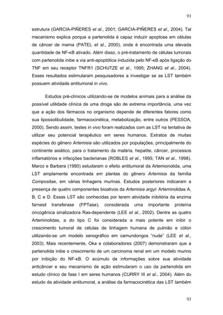 93
estrutura (GARCIA-PIÑERES et al., 2001; GARCIA-PIÑERES et al., 2004). Tal
mecanismo explica porque a partenolida é capaz induzir apoptose em células
de câncer de mama (PATEL et al., 2000), onde é encontrada uma elevada
quantidade de NF-κB ativado. Além disso, o pré-tratamento de células tumorais
com partenolida inibe a via anti-apoptótica induzida pelo NF-κB após ligação do
TNF em seu receptor TNFR1 (SCHUTZE et al., 1995; ZHANG et al., 2004).
Esses resultados estimularam pesquisadores a investigar se as LST também
possuem atividade antitumoral in vivo.
Estudos pré-clínicos utilizando-se de modelos animais para a análise da
possível utilidade clínica de uma droga são de extrema importância, uma vez
que a ação dos fármacos no organismo depende de diferentes fatores como
sua lipossolibulidade, farmacocinética, metabolização, entre outros (PESSOA,
2000). Sendo assim, testes in vivo foram realizados com as LST na tentativa de
utilizar seu potencial terapêutico em seres humanos. Extratos de muitas
espécies do gênero Artemisia são utilizados por populações, principalmente do
continente asiático, para o tratamento da malária, hepatite, câncer, processos
inflamatórios e infecções bacterianas (ROBLES et al., 1995; TAN et al., 1998).
Marco e Barbera (1990) estudaram o efeito antitumoral da Artemionolida, uma
LST amplamente encontrada em plantas do gênero Artemisia da família
Compositae, em várias linhagens murinas. Estudos posteriores indicaram a
presença de quatro componentes bioativos da Artemisia argyi: Arteminolidas A,
B, C e D. Essas LST são conhecidas por terem atividade inibitória da enzima
farnesil transferase (FPTase), considerada uma importante proteína
oncogênica sinalizadora Ras-dependente (LEE et al., 2002). Dentre as quatro
Arteminolidas, a do tipo C foi considerada a mais potente em inibir o
crescimento tumoral de células de linhagem humana de pulmão e cólon
utilizando-se um modelo xenográfico em camundongos “nude” (LEE et al.,
2003). Mais recentemente, Oka e colaboradores (2007) demonstraram que a
partenolida inibe o crescimento de um carcinoma renal em um modelo murino
por inibição do NF-κB. O acúmulo de informações sobre sua atividade
anticâncer e seu mecanismo de ação estimularam o uso da partenolida em
estudo clínico de fase I em seres humanos (CURRY III et al., 2004). Além do
estudo da atividade antitumoral, a análise da farmacocinética das LST também
93
 
