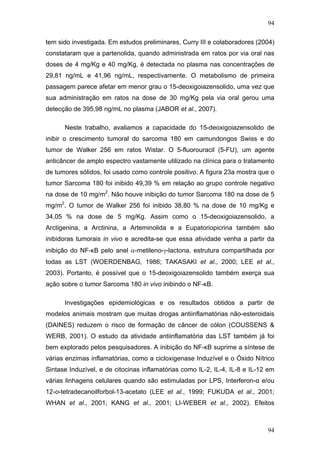 94
tem sido investigada. Em estudos preliminares, Curry III e colaboradores (2004)
constataram que a partenolida, quando administrada em ratos por via oral nas
doses de 4 mg/Kg e 40 mg/Kg, é detectada no plasma nas concentrações de
29,81 ng/mL e 41,96 ng/mL, respectivamente. O metabolismo de primeira
passagem parece afetar em menor grau o 15-deoxigoiazensolido, uma vez que
sua administração em ratos na dose de 30 mg/Kg pela via oral gerou uma
detecção de 395,98 ng/mL no plasma (JABOR et al., 2007).
Neste trabalho, avaliamos a capacidade do 15-deoxigoiazensolido de
inibir o crescimento tumoral do sarcoma 180 em camundongos Swiss e do
tumor de Walker 256 em ratos Wistar. O 5-fluorouracil (5-FU), um agente
anticâncer de amplo espectro vastamente utilizado na clínica para o tratamento
de tumores sólidos, foi usado como controle positivo. A figura 23a mostra que o
tumor Sarcoma 180 foi inibido 49,39 % em relação ao grupo controle negativo
na dose de 10 mg/m2
. Não houve inibição do tumor Sarcoma 180 na dose de 5
mg/m2
. O tumor de Walker 256 foi inibido 38,80 % na dose de 10 mg/Kg e
34,05 % na dose de 5 mg/Kg. Assim como o 15-deoxigoiazensolido, a
Arctigenina, a Arctinina, a Arteminolida e a Eupatoriopicrina também são
inibidoras tumorais in vivo e acredita-se que essa atividade venha a partir da
inibição do NF-κB pelo anel α-metileno-γ-lactona, estrutura compartilhada por
todas as LST (WOERDENBAG, 1986; TAKASAKI et al., 2000; LEE et al.,
2003). Portanto, é possível que o 15-deoxigoiazensolido também exerça sua
ação sobre o tumor Sarcoma 180 in vivo inibindo o NF-κB.
Investigações epidemiológicas e os resultados obtidos a partir de
modelos animais mostram que muitas drogas antiinflamatórias não-esteroidais
(DAINES) reduzem o risco de formação de câncer de cólon (COUSSENS &
WERB, 2001). O estudo da atividade antiinflamatória das LST também já foi
bem explorado pelos pesquisadores. A inibição do NF-κB suprime a síntese de
várias enzimas inflamatórias, como a cicloxigenase Induzível e o Óxido Nítrico
Sintase Induzível, e de citocinas inflamatórias como IL-2, IL-4, IL-8 e IL-12 em
várias linhagens celulares quando são estimuladas por LPS, Interferon-α e/ou
12-o-tetradecanoilforbol-13-acetato (LEE et al., 1999; FUKUDA et al., 2001;
WHAN et al., 2001; KANG et al., 2001; LI-WEBER et al., 2002). Efeitos
94
 