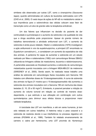 95
similares são observados por outras LST, como a cinaropicrina (Saussurea
lappa), quando administradas em cultura de leucócitos estimulados com LPS
(CHO et al., 2000). O vasto leque de ações do NF-κB no metabolismo celular e
sua importância para a sobrevivência das células colocam esse fator de
transcrição como um alvo de grande valia na terapêutica anticâncer.
Um dos fatores que influenciam na decisão do paciente de dar
continuidade à quimioterapia é o aumento da sobrevida e da qualidade de vida
que a droga escolhida pode proporcionar. Apesar do grande número de
trabalhos demonstrando a atividade antitumoral com LST, o aumento da
sobrevida é ainda pouco relatado. Hladon e colaboradores (1975) investigaram
a ação antitumoral in vivo da eupatoriuopicrina, a principal LST encontrada na
Eupatorium cannabinum L., e constataram um aumento da expectativa de vida
dos animais. A partenina foi capaz de aumentar a sobrevida em um estudo
realizado por Mew e colaboradores (1982) com camundongos fêmeas DBA/2J
utilizando-se linhagens sólidas de mastocitoma, leucemia e rabdomiosarcoma.
A partenolida associada ao Docetaxel aumentou a sobrevida de camundongos
metastizados quando inoculados com a linhagem MDA-MB-231 de melanoma
(SWEENEY et al., 2005). Sendo assim, foi realizada nesse trabalho uma
análise da sobrevida em camundongos Swiss inoculados com Sarcoma 180
tratados com diferentes doses de 15-deoxigoiasenzolido. A curva de sobrevida
dos animais na figura 21 mostra que o 15-deoxigoiazensolido não aumentou a
sobrevida dos animais inoculados com o Sarcoma 180 em nenhuma das doses
testadas (5, 10, 25 e 50 mg/m2
). Entretanto, é possível perceber a inibição do
aumento do volume tumoral em relação ao controle de maneira dose-
dependente, o que estimula a sua utilização em combinação com outros
quimioterápicos para diminuir seus efeitos tóxicos e proporcionar maior
validade terapêutica.
A toxicidade das LST em mamíferos, e até em seres humanos, já tem
sido relatada em outros trabalhos. A helenina reduz o peso corporal e a
sobrevida de roedores devido à sua interferência no processo digestivo em
animais (PICMAN et al., 1986). Também foi relatado envenenamento de
carneiro e cabra por hemenovina, uma LST provinda do Hymenoxys
95
 