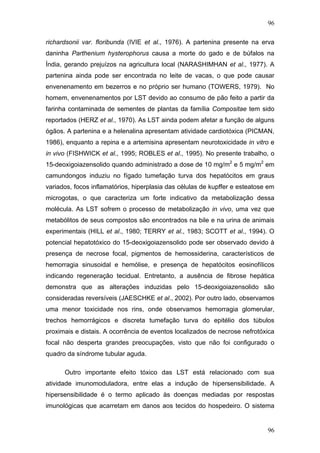 96
richardsonii var. floribunda (IVIE et al., 1976). A partenina presente na erva
daninha Parthenium hysterophorus causa a morte do gado e de búfalos na
Índia, gerando prejuízos na agricultura local (NARASHIMHAN et al., 1977). A
partenina ainda pode ser encontrada no leite de vacas, o que pode causar
envenenamento em bezerros e no próprio ser humano (TOWERS, 1979). No
homem, envenenamentos por LST devido ao consumo de pão feito a partir da
farinha contaminada de sementes de plantas da família Compositae tem sido
reportados (HERZ et al., 1970). As LST ainda podem afetar a função de alguns
ógãos. A partenina e a helenalina apresentam atividade cardiotóxica (PICMAN,
1986), enquanto a repina e a artemisina apresentam neurotoxicidade in vitro e
in vivo (FISHWICK et al., 1995; ROBLES et al., 1995). No presente trabalho, o
15-deoxigoiazensolido quando administrado a dose de 10 mg/m2
e 5 mg/m2
em
camundongos induziu no fígado tumefação turva dos hepatócitos em graus
variados, focos inflamatórios, hiperplasia das células de kupffer e esteatose em
microgotas, o que caracteriza um forte indicativo da metabolização dessa
molécula. As LST sofrem o processo de metabolização in vivo, uma vez que
metabólitos de seus compostos são encontrados na bile e na urina de animais
experimentais (HILL et al., 1980; TERRY et al., 1983; SCOTT et al., 1994). O
potencial hepatotóxico do 15-deoxigoiazensolido pode ser observado devido à
presença de necrose focal, pigmentos de hemossiderina, característicos de
hemorragia sinusoidal e hemólise, e presença de hepatócitos eosinofílicos
indicando regeneração tecidual. Entretanto, a ausência de fibrose hepática
demonstra que as alterações induzidas pelo 15-deoxigoiazensolido são
consideradas reversíveis (JAESCHKE et al., 2002). Por outro lado, observamos
uma menor toxicidade nos rins, onde observamos hemorragia glomerular,
trechos hemorrágicos e discreta tumefação turva do epitélio dos túbulos
proximais e distais. A ocorrência de eventos localizados de necrose nefrotóxica
focal não desperta grandes preocupações, visto que não foi configurado o
quadro da síndrome tubular aguda.
Outro importante efeito tóxico das LST está relacionado com sua
atividade imunomoduladora, entre elas a indução de hipersensibilidade. A
hipersensibilidade é o termo aplicado às doenças mediadas por respostas
imunológicas que acarretam em danos aos tecidos do hospedeiro. O sistema
96
 