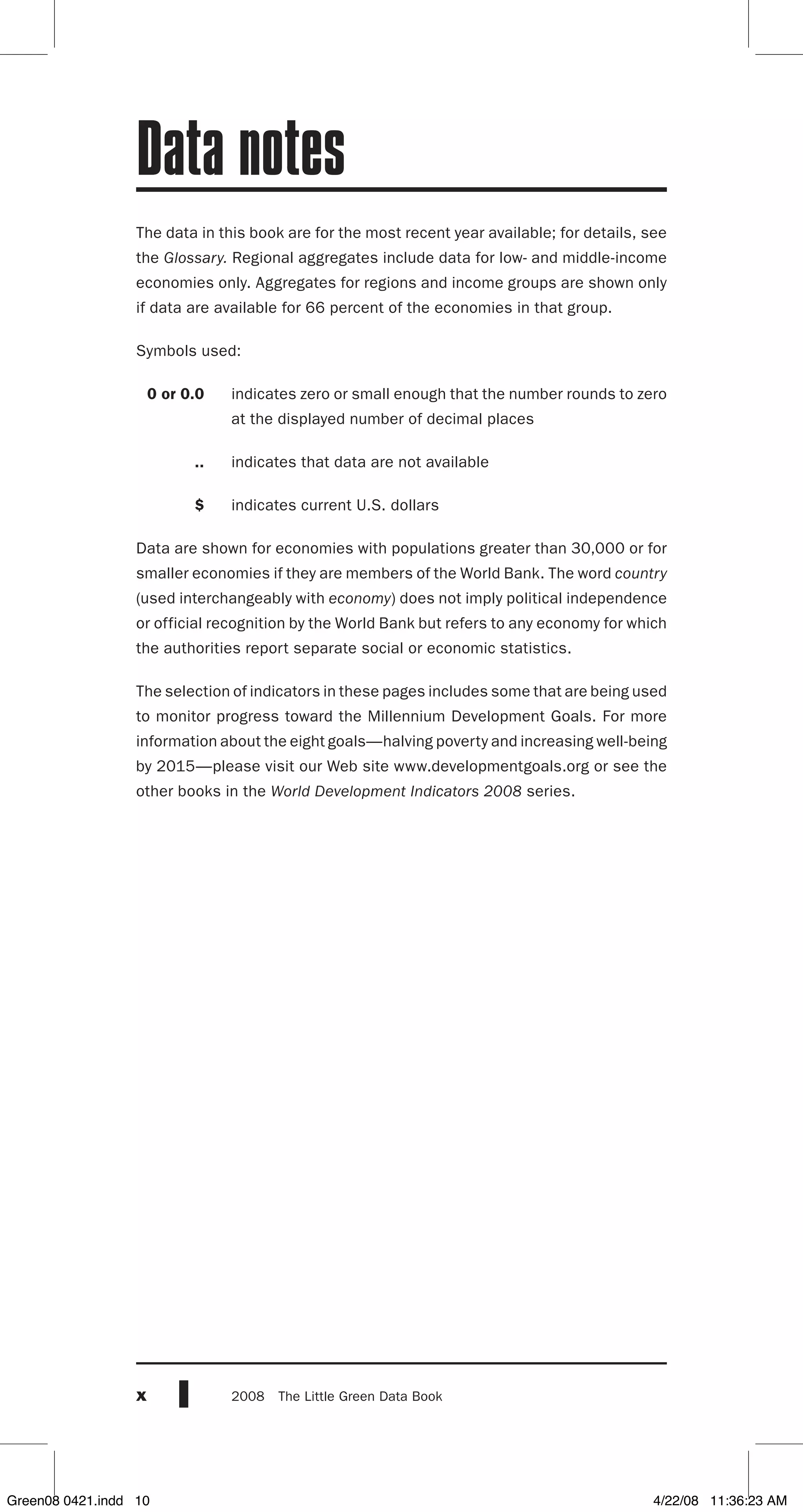 x 2008  The Little Green Data Book
The data in this book are for the most recent year available; for details, see
the Glossary. Regional aggregates include data for low- and middle-income
economies only. Aggregates for regions and income groups are shown only
if data are available for 66 percent of the economies in that group.
Symbols used:
	 0 or 0.0	 indicates zero or small enough that the number rounds to zero
at the displayed number of decimal places
	 ..	 indicates that data are not available
	 $	 indicates current U.S. dollars
Data are shown for economies with populations greater than 30,000 or for
smaller economies if they are members of the World Bank. The word country
(used interchangeably with economy) does not imply political independence
or official recognition by the World Bank but refers to any economy for which
the authorities report separate social or economic statistics.
The selection of indicators in these pages includes some that are being used
to monitor progress toward the Millennium Development Goals. For more
information about the eight goals—halving poverty and increasing well-being
by 2015—please visit our Web site www.developmentgoals.org or see the
other books in the World Development Indicators 2008 series.
Data notes
Green08 0421.indd 10 4/22/08 11:36:23 AM
 