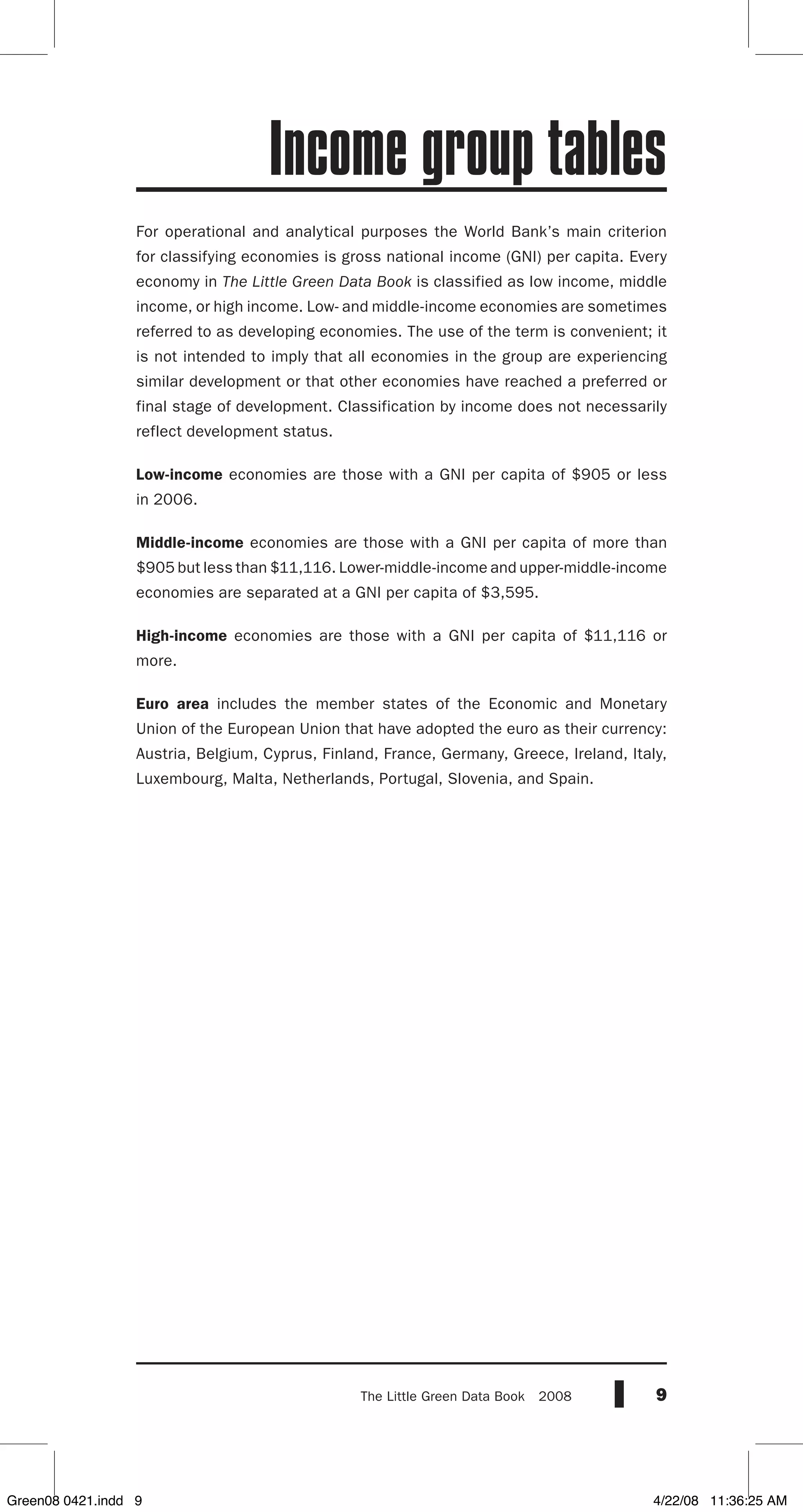 9The Little Green Data Book  2008
For operational and analytical purposes the World Bank’s main criterion
for classifying economies is gross national income (GNI) per capita. Every
economy in The Little Green Data Book is classified as low income, middle
income, or high income. Low- and middle-income economies are sometimes
referred to as developing economies. The use of the term is convenient; it
is not intended to imply that all economies in the group are experiencing
similar development or that other economies have reached a preferred or
final stage of development. Classification by income does not necessarily
reflect development status.
Low-income economies are those with a GNI per capita of $905 or less
in 2006.
Middle-income economies are those with a GNI per capita of more than
$905 but less than $11,116. Lower-middle-income and upper-middle-income
economies are separated at a GNI per capita of $3,595.
High-income economies are those with a GNI per capita of $11,116 or
more.
Euro area includes the member states of the Economic and Monetary
Union of the European Union that have adopted the euro as their currency:
Austria, Belgium, Cyprus, Finland, France, Germany, Greece, Ireland, Italy,
Luxembourg, Malta, Netherlands, Portugal, Slovenia, and Spain.
Income group tables
Green08 0421.indd 9 4/22/08 11:36:25 AM
 