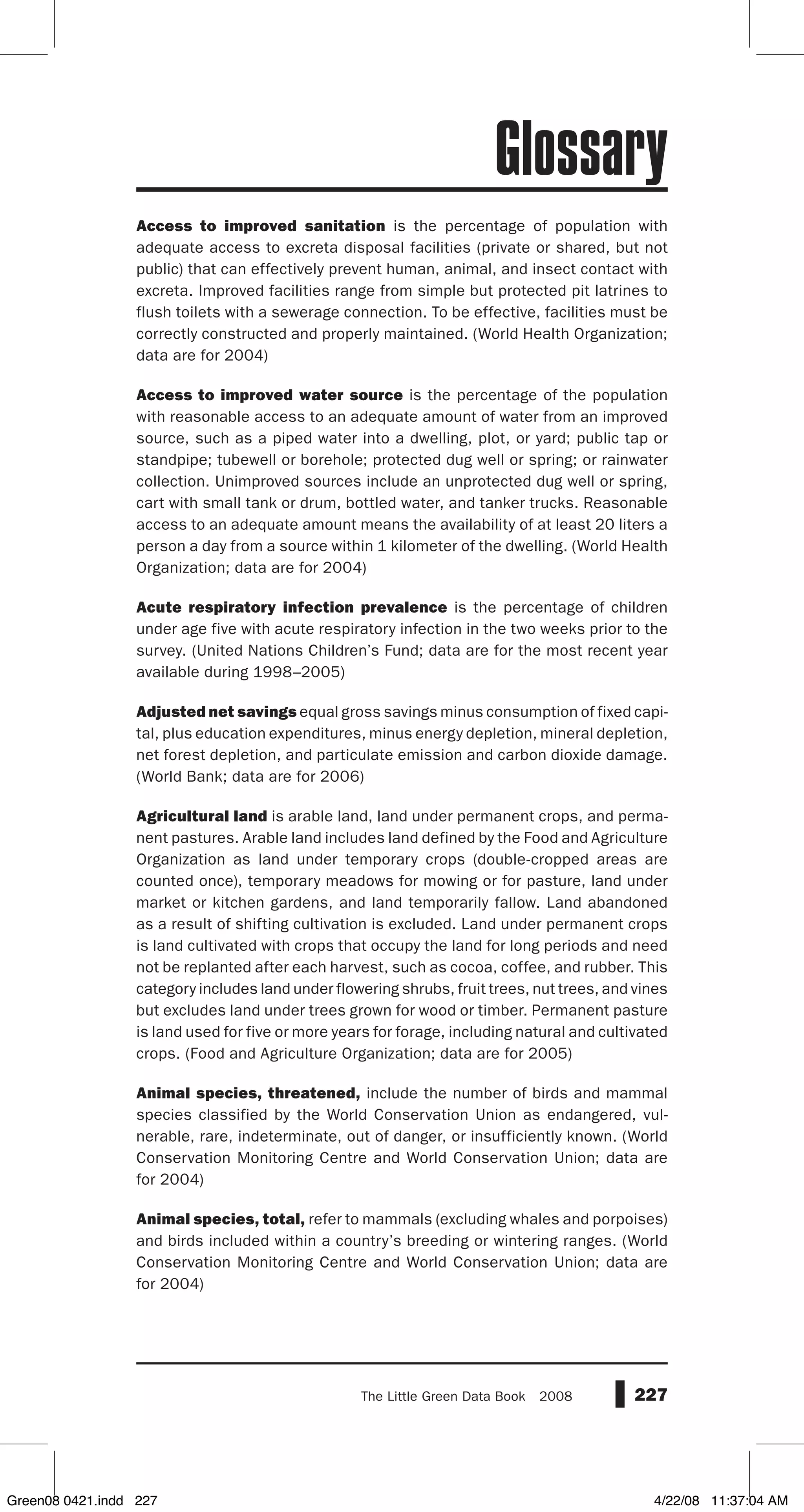 227The Little Green Data Book  2008
Access to improved sanitation is the percentage of population with
adequate access to excreta disposal facilities (private or shared, but not
public) that can effectively prevent human, animal, and insect contact with
excreta. Improved facilities range from simple but protected pit latrines to
flush toilets with a sewerage connection. To be effective, facilities must be
correctly constructed and properly maintained. (World Health Organization;
data are for 2004)
Access to improved water source is the percentage of the population
with reasonable access to an adequate amount of water from an improved
source, such as a piped water into a dwelling, plot, or yard; public tap or
standpipe; tubewell or borehole; protected dug well or spring; or rainwater
collection. Unimproved sources include an unprotected dug well or spring,
cart with small tank or drum, bottled water, and tanker trucks. Reasonable
access to an adequate amount means the availability of at least 20 liters a
person a day from a source within 1 kilometer of the dwelling. (World Health
Organization; data are for 2004)
Acute respiratory infection prevalence is the percentage of children
under age five with acute respiratory infection in the two weeks prior to the
survey. (United Nations Children’s Fund; data are for the most recent year
available during 1998–2005)
Adjusted net savings equal gross savings minus consumption of fixed capi-
tal, plus education expenditures, minus energy depletion, mineral depletion,
net forest depletion, and particulate emission and carbon dioxide damage.
(World Bank; data are for 2006)
Agricultural land is arable land, land under permanent crops, and perma-
nent pastures. Arable land includes land defined by the Food and Agriculture
Organization as land under temporary crops (double-cropped areas are
counted once), temporary meadows for mowing or for pasture, land under
market or kitchen gardens, and land temporarily fallow. Land abandoned
as a result of shifting cultivation is excluded. Land under permanent crops
is land cultivated with crops that occupy the land for long periods and need
not be replanted after each harvest, such as cocoa, coffee, and rubber. This
category includes land under flowering shrubs, fruit trees, nut trees, and vines
but excludes land under trees grown for wood or timber. Permanent pasture
is land used for five or more years for forage, including natural and cultivated
crops. (Food and Agriculture Organization; data are for 2005)
Animal species, threatened, include the number of birds and mammal
species classified by the World Conservation Union as endangered, vul-
nerable, rare, indeterminate, out of danger, or insufficiently known. (World
Conservation Monitoring Centre and World Conservation Union; data are
for 2004)
Animal species, total, refer to mammals (excluding whales and porpoises)
and birds included within a country’s breeding or wintering ranges. (World
Conservation Monitoring Centre and World Conservation Union; data are
for 2004)
Glossary
Green08 0421.indd 227 4/22/08 11:37:04 AM
 