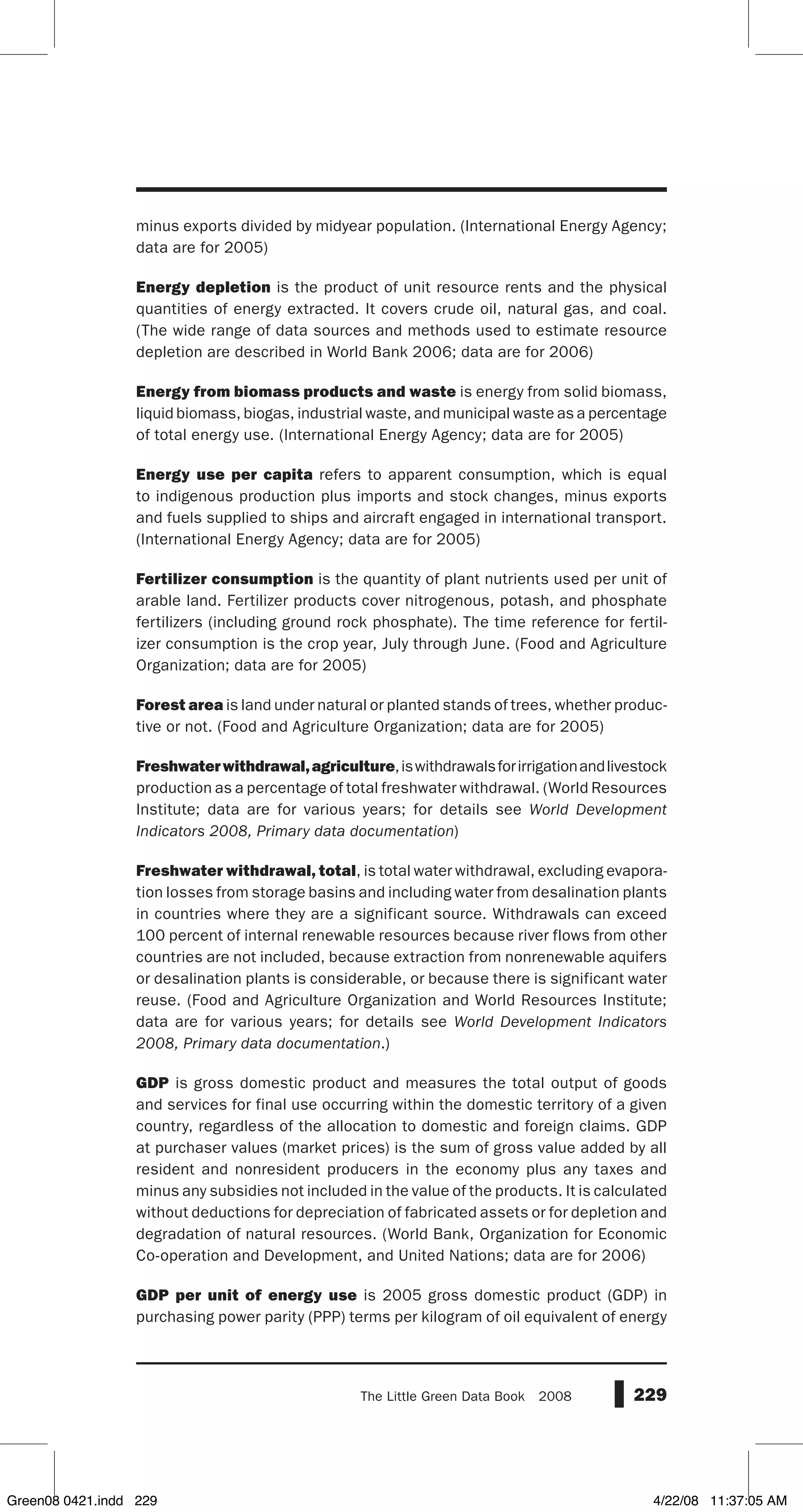 229The Little Green Data Book  2008
minus exports divided by midyear population. (International Energy Agency;
data are for 2005)
Energy depletion is the product of unit resource rents and the physical
quantities of energy extracted. It covers crude oil, natural gas, and coal.
(The wide range of data sources and methods used to estimate resource
depletion are described in World Bank 2006; data are for 2006)
Energy from biomass products and waste is energy from solid biomass,
liquid biomass, biogas, industrial waste, and municipal waste as a percentage
of total energy use. (International Energy Agency; data are for 2005)
Energy use per capita refers to apparent consumption, which is equal
to indigenous production plus imports and stock changes, minus exports
and fuels supplied to ships and aircraft engaged in international transport.
(International Energy Agency; data are for 2005)
Fertilizer consumption is the quantity of plant nutrients used per unit of
arable land. Fertilizer products cover nitrogenous, potash, and phosphate
fertilizers (including ground rock phosphate). The time reference for fertil-
izer consumption is the crop year, July through June. (Food and Agriculture
Organization; data are for 2005)
Forest area is land under natural or planted stands of trees, whether produc-
tive or not. (Food and Agriculture Organization; data are for 2005)
Freshwaterwithdrawal,agriculture,iswithdrawalsforirrigationandlivestock
production as a percentage of total freshwater withdrawal. (World Resources
Institute; data are for various years; for details see World Development
Indicators 2008, Primary data documentation)
Freshwater withdrawal, total, is total water withdrawal, excluding evapora-
tion losses from storage basins and including water from desalination plants
in countries where they are a significant source. Withdrawals can exceed
100 percent of internal renewable resources because river flows from other
countries are not included, because extraction from nonrenewable aquifers
or desalination plants is considerable, or because there is significant water
reuse. (Food and Agriculture Organization and World Resources Institute;
data are for various years; for details see World Development Indicators
2008, Primary data documentation.)
GDP is gross domestic product and measures the total output of goods
and services for final use occurring within the domestic territory of a given
country, regardless of the allocation to domestic and foreign claims. GDP
at purchaser values (market prices) is the sum of gross value added by all
resident and nonresident producers in the economy plus any taxes and
minus any subsidies not included in the value of the products. It is calculated
without deductions for depreciation of fabricated assets or for depletion and
degradation of natural resources. (World Bank, Organization for Economic
Co-operation and Development, and United Nations; data are for 2006)
GDP per unit of energy use is 2005 gross domestic product (GDP) in
purchasing power parity (PPP) terms per kilogram of oil equivalent of energy
Green08 0421.indd 229 4/22/08 11:37:05 AM
 
