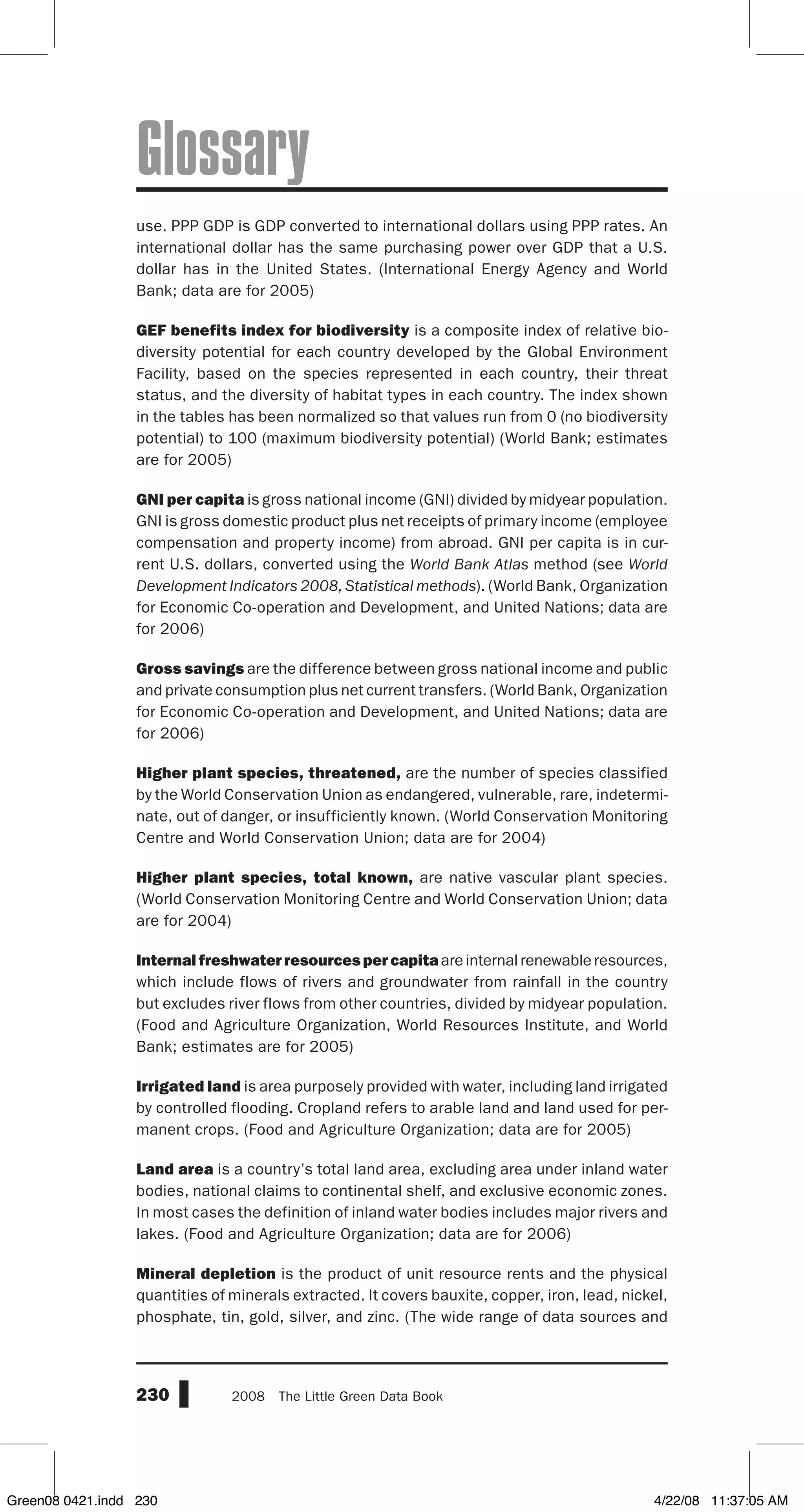 230 2008  The Little Green Data Book
Glossary
use. PPP GDP is GDP converted to international dollars using PPP rates. An
international dollar has the same purchasing power over GDP that a U.S.
dollar has in the United States. (International Energy Agency and World
Bank; data are for 2005)
GEF benefits index for biodiversity is a composite index of relative bio-
diversity potential for each country developed by the Global Environment
Facility, based on the species represented in each country, their threat
status, and the diversity of habitat types in each country. The index shown
in the tables has been normalized so that values run from 0 (no biodiversity
potential) to 100 (maximum biodiversity potential) (World Bank; estimates
are for 2005)
GNI per capita is gross national income (GNI) divided by midyear population.
GNI is gross domestic product plus net receipts of primary income (employee
compensation and property income) from abroad. GNI per capita is in cur-
rent U.S. dollars, converted using the World Bank Atlas method (see World
Development Indicators 2008, Statistical methods). (World Bank, Organization
for Economic Co-operation and Development, and United Nations; data are
for 2006)
Gross savings are the difference between gross national income and public
and private consumption plus net current transfers. (World Bank, Organization
for Economic Co-operation and Development, and United Nations; data are
for 2006)
Higher plant species, threatened, are the number of species classified
by the World Conservation Union as endangered, vulnerable, rare, indetermi-
nate, out of danger, or insufficiently known. (World Conservation Monitoring
Centre and World Conservation Union; data are for 2004)
Higher plant species, total known, are native vascular plant species.
(World Conservation Monitoring Centre and World Conservation Union; data
are for 2004)
Internal freshwater resources per capita are internal renewable resources,
which include flows of rivers and groundwater from rainfall in the country
but excludes river flows from other countries, divided by midyear population.
(Food and Agriculture Organization, World Resources Institute, and World
Bank; estimates are for 2005)
Irrigated land is area purposely provided with water, including land irrigated
by controlled flooding. Cropland refers to arable land and land used for per-
manent crops. (Food and Agriculture Organization; data are for 2005)
Land area is a country’s total land area, excluding area under inland water
bodies, national claims to continental shelf, and exclusive economic zones.
In most cases the definition of inland water bodies includes major rivers and
lakes. (Food and Agriculture Organization; data are for 2006)
Mineral depletion is the product of unit resource rents and the physical
quantities of minerals extracted. It covers bauxite, copper, iron, lead, nickel,
phosphate, tin, gold, silver, and zinc. (The wide range of data sources and
Green08 0421.indd 230 4/22/08 11:37:05 AM
 