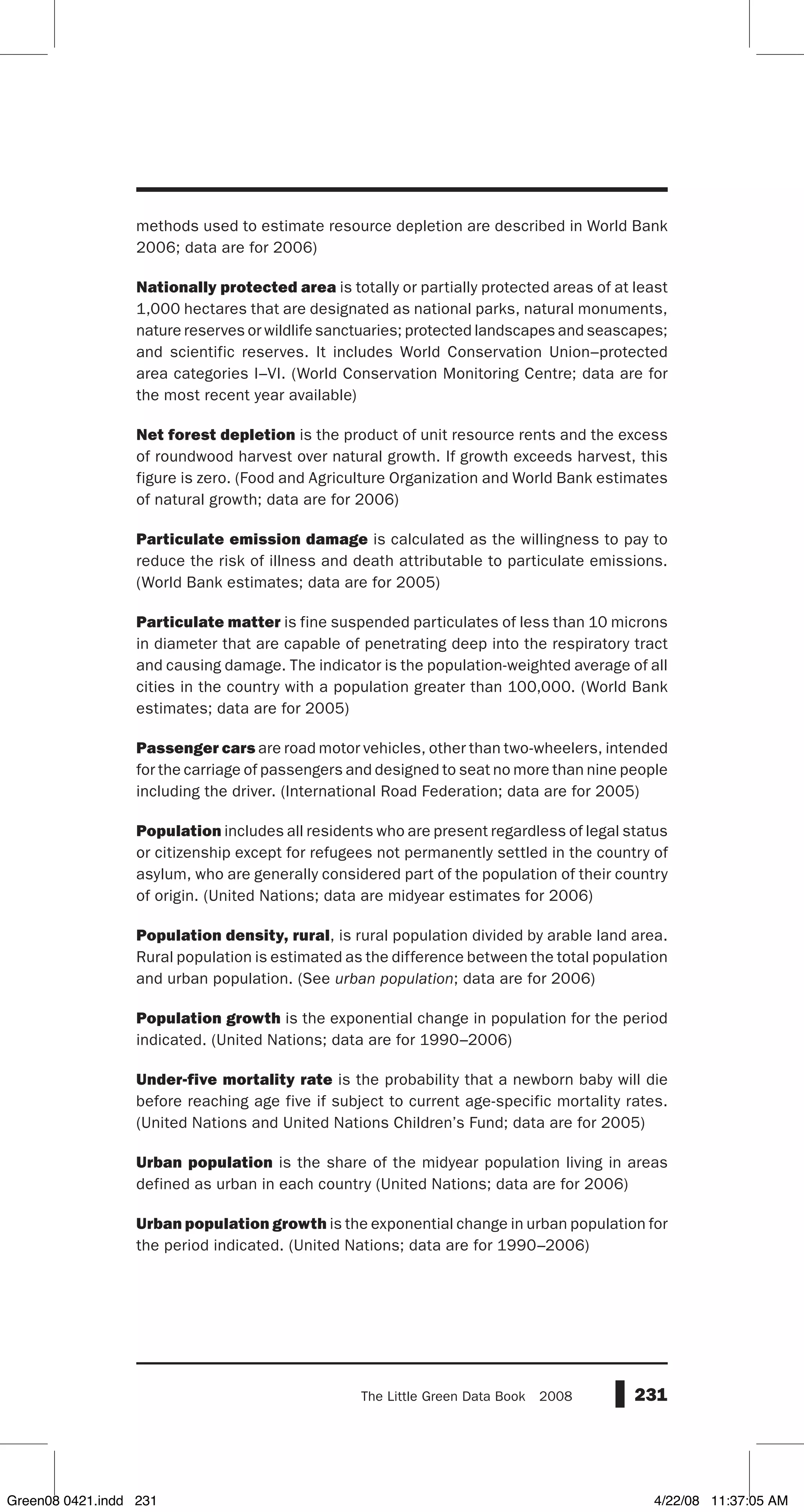 231The Little Green Data Book  2008
methods used to estimate resource depletion are described in World Bank
2006; data are for 2006)
Nationally protected area is totally or partially protected areas of at least
1,000 hectares that are designated as national parks, natural monuments,
nature reserves or wildlife sanctuaries; protected landscapes and seascapes;
and scientific reserves. It includes World Conservation Union–protected
area categories I–VI. (World Conservation Monitoring Centre; data are for
the most recent year available)
Net forest depletion is the product of unit resource rents and the excess
of roundwood harvest over natural growth. If growth exceeds harvest, this
figure is zero. (Food and Agriculture Organization and World Bank estimates
of natural growth; data are for 2006)
Particulate emission damage is calculated as the willingness to pay to
reduce the risk of illness and death attributable to particulate emissions.
(World Bank estimates; data are for 2005)
Particulate matter is fine suspended particulates of less than 10 microns
in diameter that are capable of penetrating deep into the respiratory tract
and causing damage. The indicator is the population-weighted average of all
cities in the country with a population greater than 100,000. (World Bank
estimates; data are for 2005)
Passenger cars are road motor vehicles, other than two-wheelers, intended
for the carriage of passengers and designed to seat no more than nine people
including the driver. (International Road Federation; data are for 2005)
Population includes all residents who are present regardless of legal status
or citizenship except for refugees not permanently settled in the country of
asylum, who are generally considered part of the population of their country
of origin. (United Nations; data are midyear estimates for 2006)
Population density, rural, is rural population divided by arable land area.
Rural population is estimated as the difference between the total population
and urban population. (See urban population; data are for 2006)
Population growth is the exponential change in population for the period
indicated. (United Nations; data are for 1990–2006)
Under-five mortality rate is the probability that a newborn baby will die
before reaching age five if subject to current age-specific mortality rates.
(United Nations and United Nations Children’s Fund; data are for 2005)
Urban population is the share of the midyear population living in areas
defined as urban in each country (United Nations; data are for 2006)
Urban population growth is the exponential change in urban population for
the period indicated. (United Nations; data are for 1990–2006)
Green08 0421.indd 231 4/22/08 11:37:05 AM
 