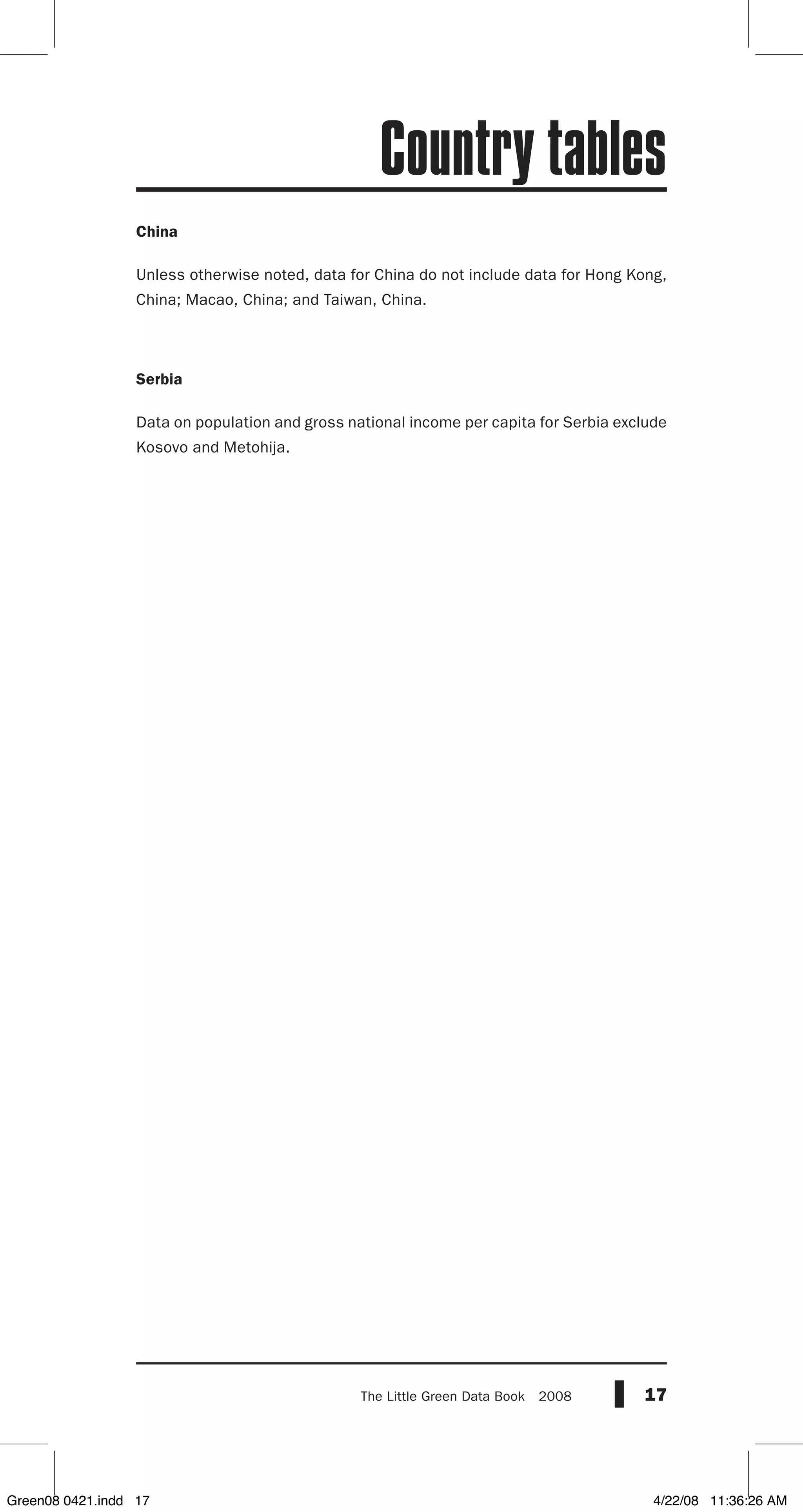 17The Little Green Data Book  2008
China
Unless otherwise noted, data for China do not include data for Hong Kong,
China; Macao, China; and Taiwan, China.
Serbia
Data on population and gross national income per capita for Serbia exclude
Kosovo and Metohija.
Country tables
Green08 0421.indd 17 4/22/08 11:36:26 AM
 