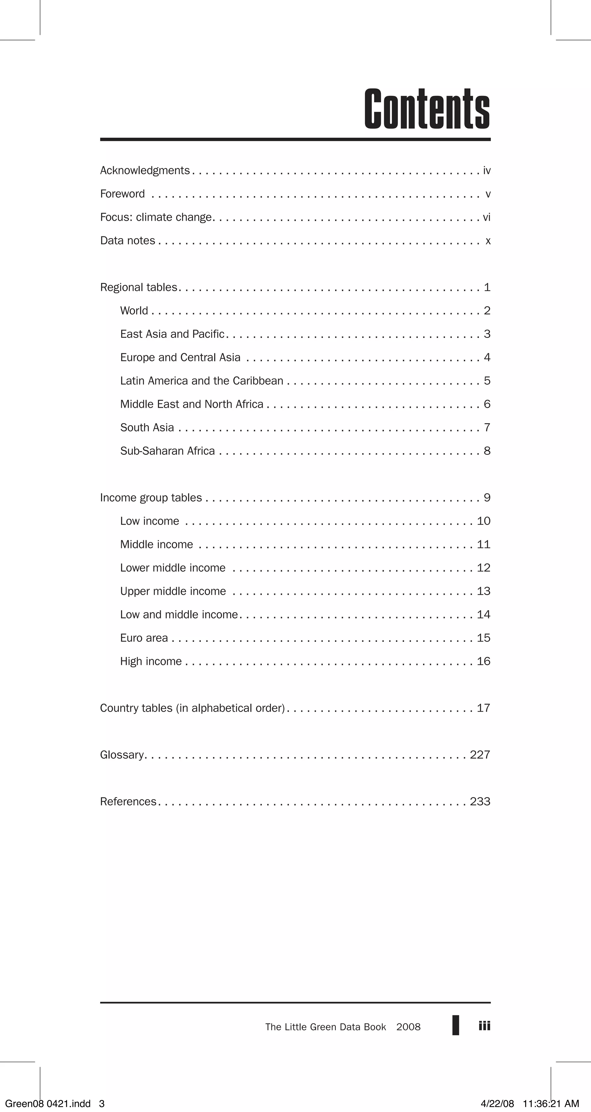 iiiThe Little Green Data Book  2008
Acknowledgments . . . . . . . . . . . . . . . . . . . . . . . . . . . . . . . . . . . . . . . . . . . iv
Foreword . . . . . . . . . . . . . . . . . . . . . . . . . . . . . . . . . . . . . . . . . . . . . . . . . . v
Focus: climate change . . . . . . . . . . . . . . . . . . . . . . . . . . . . . . . . . . . . . . . . vi
Data notes  . . . . . . . . . . . . . . . . . . . . . . . . . . . . . . . . . . . . . . . . . . . . . . . . x
Regional tables . . . . . . . . . . . . . . . . . . . . . . . . . . . . . . . . . . . . . . . . . . . . . 1
	 World  . . . . . . . . . . . . . . . . . . . . . . . . . . . . . . . . . . . . . . . . . . . . . . . . . 2
	 East Asia and Pacific . . . . . . . . . . . . . . . . . . . . . . . . . . . . . . . . . . . . . . 3
	 Europe and Central Asia . . . . . . . . . . . . . . . . . . . . . . . . . . . . . . . . . . . . 4
	 Latin America and the Caribbean  . . . . . . . . . . . . . . . . . . . . . . . . . . . . . 5
	 Middle East and North Africa  . . . . . . . . . . . . . . . . . . . . . . . . . . . . . . . . 6
	 South Asia . . . . . . . . . . . . . . . . . . . . . . . . . . . . . . . . . . . . . . . . . . . . . . 7
	 Sub-Saharan Africa . . . . . . . . . . . . . . . . . . . . . . . . . . . . . . . . . . . . . . . . 8
Income group tables  . . . . . . . . . . . . . . . . . . . . . . . . . . . . . . . . . . . . . . . . . 9
	 Low income . . . . . . . . . . . . . . . . . . . . . . . . . . . . . . . . . . . . . . . . . . . . 10
	 Middle income . . . . . . . . . . . . . . . . . . . . . . . . . . . . . . . . . . . . . . . . . . 11
	 Lower middle income . . . . . . . . . . . . . . . . . . . . . . . . . . . . . . . . . . . . . 12
	 Upper middle income . . . . . . . . . . . . . . . . . . . . . . . . . . . . . . . . . . . . . 13
	 Low and middle income . . . . . . . . . . . . . . . . . . . . . . . . . . . . . . . . . . . 14
	 Euro area  . . . . . . . . . . . . . . . . . . . . . . . . . . . . . . . . . . . . . . . . . . . . . 15
	 High income  . . . . . . . . . . . . . . . . . . . . . . . . . . . . . . . . . . . . . . . . . . . 16
Country tables (in alphabetical order) . . . . . . . . . . . . . . . . . . . . . . . . . . . . 17
Glossary . . . . . . . . . . . . . . . . . . . . . . . . . . . . . . . . . . . . . . . . . . . . . . . . 227
References . . . . . . . . . . . . . . . . . . . . . . . . . . . . . . . . . . . . . . . . . . . . . . 233
Contents
Green08 0421.indd 3 4/22/08 11:36:21 AM
 