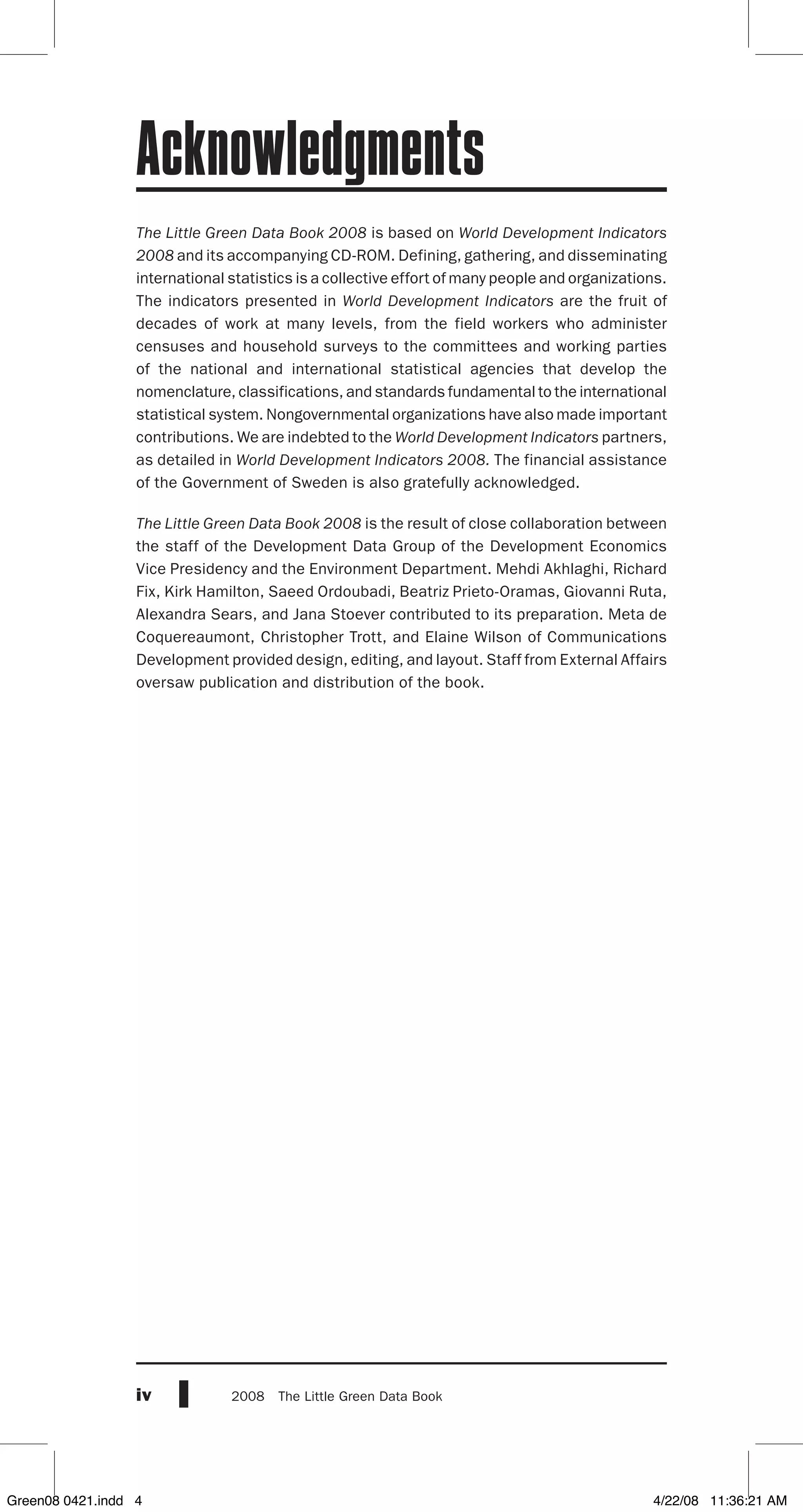 iv 2008  The Little Green Data Book
The Little Green Data Book 2008 is based on World Development Indicators
2008 and its accompanying CD-ROM. Defining, gathering, and disseminating
international statistics is a collective effort of many people and organizations.
The indicators presented in World Development Indicators are the fruit of
decades of work at many levels, from the field workers who administer
censuses and household surveys to the committees and working parties
of the national and international statistical agencies that develop the
nomenclature, classifications, and standards fundamental to the international
statistical system. Nongovernmental organizations have also made important
contributions. We are indebted to the World Development Indicators partners,
as detailed in World Development Indicators 2008. The financial assistance
of the Government of Sweden is also gratefully acknowledged.
The Little Green Data Book 2008 is the result of close collaboration between
the staff of the Development Data Group of the Development Economics
Vice Presidency and the Environment Department. Mehdi Akhlaghi, Richard
Fix, Kirk Hamilton, Saeed Ordoubadi, Beatriz Prieto-Oramas, Giovanni Ruta,
Alexandra Sears, and Jana Stoever contributed to its preparation. Meta de
Coquereaumont, Christopher Trott, and Elaine Wilson of Communications
Development provided design, editing, and layout. Staff from External Affairs
oversaw publication and distribution of the book.
Acknowledgments
Green08 0421.indd 4 4/22/08 11:36:21 AM
 