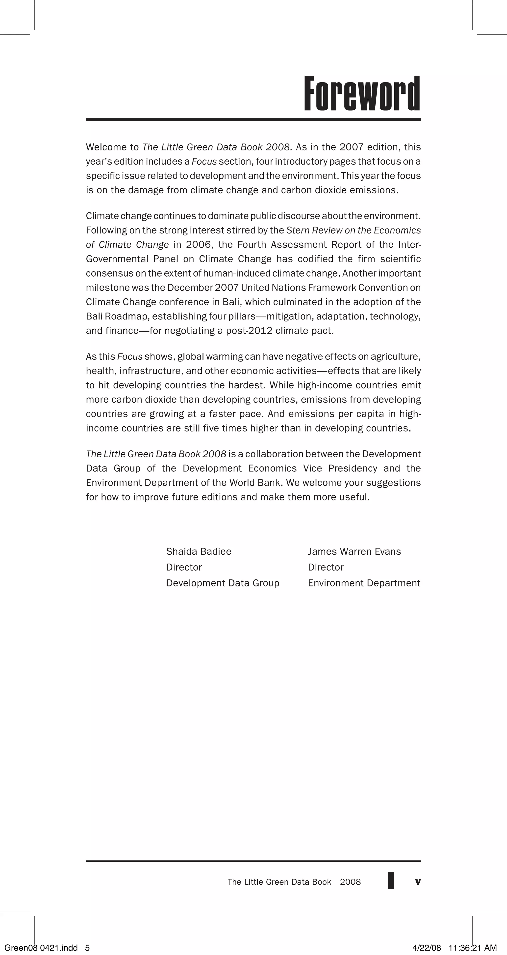 vThe Little Green Data Book  2008
Foreword
Welcome to The Little Green Data Book 2008. As in the 2007 edition, this
year’s edition includes a Focus section, four introductory pages that focus on a
specific issue related to development and the environment. This year the focus
is on the damage from climate change and carbon dioxide emissions.
Climatechangecontinuestodominatepublicdiscourseabouttheenvironment.
Following on the strong interest stirred by the Stern Review on the Economics
of Climate Change in 2006, the Fourth Assessment Report of the Inter-
Governmental Panel on Climate Change has codified the firm scientific
consensus on the extent of human-induced climate change. Another important
milestone was the December 2007 United Nations Framework Convention on
Climate Change conference in Bali, which culminated in the adoption of the
Bali Roadmap, establishing four pillars—mitigation, adaptation, technology,
and finance—for negotiating a post-2012 climate pact.
As this Focus shows, global warming can have negative effects on agriculture,
health, infrastructure, and other economic activities­—effects that are likely
to hit developing countries the hardest. While high-income countries emit
more carbon dioxide than developing countries, emissions from developing
countries are growing at a faster pace. And emissions per capita in high-
income countries are still five times higher than in developing countries.
The Little Green Data Book 2008 is a collaboration between the Development
Data Group of the Development Economics Vice Presidency and the
Environment Department of the World Bank. We welcome your suggestions
for how to improve future editions and make them more useful.
Shaida Badiee	 James Warren Evans
Director	 Director
Development Data Group	 Environment Department
Green08 0421.indd 5 4/22/08 11:36:21 AM
 