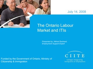 The Ontario Labour Market and ITIs July 14, 2008 Funded by the Government of Ontario, Ministry of Citizenship & Immigration Presented by: Nikhat Rasheed, Employment Support Expert 
