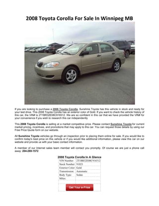 2008 Toyota Corolla For Sale In Winnipeg MB




If you are looking to purchase a 2008 Toyota Corolla, Sunshine Toyota has this vehicle in stock and ready for
your test drive. This 2008 Toyota Corolla has an exterior color of Gold. If you want to check the vehicle history of
this car, the VIN# is 2T1BR32E08C916512. We are so confident in this car that we have provided the VIN# for
your convenience if you wish to research this car independently

This 2008 Toyota Corolla is selling at a market competitive price. Please contact Sunshine Toyota for current
market pricing, incentives, and promotions that may apply to this car. You can request those details by using our
Free Price Quote form on our website.

All Sunshine Toyota vehicles go through an inspection prior to placing them online for sale. If you would like to
confirm today's best price on this vehicle or if you would like additional information, please view this car on our
website and provide us with your basic contact information.

A member of our Internet sales team member will contact you promptly. Of course we are just a phone call
away: 204-269-1572

                                      2008 Toyota Corolla In A Glance
                                       VIN Number:       2T1BR32E08C916512
                                       Stock Number:     91023
                                       Exterior Color:   Gold
                                       Transmission:     Automatic
                                       Body Type:        Sedan
                                       Miles:
 