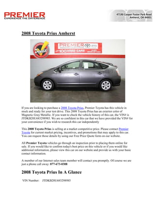 2008 Toyota Prius Amherst




If you are looking to purchase a 2008 Toyota Prius, Premier Toyota has this vehicle in
stock and ready for your test drive. This 2008 Toyota Prius has an exterior color of
Magnetic Gray Metallic. If you want to check the vehicle history of this car, the VIN# is
JTDKB20U683298985. We are so confident in this car that we have provided the VIN# for
your convenience if you wish to research this car independently

This 2008 Toyota Prius is selling at a market competitive price. Please contact Premier
Toyota for current market pricing, incentives, and promotions that may apply to this car.
You can request those details by using our Free Price Quote form on our website.

All Premier Toyota vehicles go through an inspection prior to placing them online for
sale. If you would like to confirm today's best price on this vehicle or if you would like
additional information, please view this car on our website and provide us with your basic
contact information.

A member of our Internet sales team member will contact you promptly. Of course we are
just a phone call away: 877-673-0308

2008 Toyota Prius In A Glance
VIN Number:      JTDKB20U683298985
 