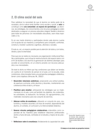 El trabajo en el aula desde una perspectiva inclusiva
9
2. El clima social del aula
Para satisfacer la necesidad de que el alumno se sienta parte de la
sociedad y de la cultura tanto familiar como escolar y social, el aula se
constituye como una comunidad; un espacio de aprendizaje. Las técni-
cas, las estrategias, los conocimientos y los recursos pedagógicos están
destinados a asegurar un proceso educativo integral, flexible y dinámico
para todas las personas con necesidades educativas, sean estas espe-
ciales o no.
Es en ese medio dinámico y participativo donde cada alumno cuenta
con la ayuda de sus maestros y compañeros para compartir, confrontar,
construir y resolver cuestiones cognitivas, afectivas o sociales.
El aula es, así, un espacio posible para la atención de todos y con todos,
desde y para la diversidad.
Para que eso se realice es necesaria una organización institucional flexi-
ble y participativa, que incluya la reestructuración del espacio áulico con
el fin de facilitar a los alumnos la generación de distintos abordajes para
acceder al conocimiento, en un entorno provisto con recursos adecua-
dos a sus necesidades.
De todo lo dicho se infiere que hay condiciones que deben ser tenidas
en cuenta en el momento de pensar en el aula y en la escuela; estas
condiciones, direccionadas hacia una perspectiva pedagógico-didáctica,
tienen como objetivos (Ainscow, M., 2001)3
:
Desarrollar relaciones auténticas: propiciando una actitud positiva,
de apertura y armonía, entre alumnos y docentes, manteniendo una
coherencia entre el decir y el hacer.
Planificar para enseñar: anticipando las estrategias que se imple-
mentarán en el aula, como así también los objetivos, los contenidos,
las actividades, la evaluación, los tiempos, los agrupamientos y los
materiales necesarios para ese conjunto de alumnos.
Adecuar estilos de enseñanza: utilizando un conjunto de usos, cos-
tumbres y modelos docentes a la hora de enseñar, dependiendo del
alumno, el contexto, el currículum y la intencionalidad didáctica.
Generar vínculos pedagógicos colaborativos: entendidos como ca-
pacidad de los maestros para establecer relaciones profesionales
dentro y fuera del aula, centradas en el estudio y mejora de las prác-
ticas.
Reflexionar sobre la enseñanza: fortaleciendo la capacidad de cada
3
Ainscow, Mel. Desarrollo de escue-
las inclusivas: ideas, propuestas y
experiencias para mejorar las insti-
tuciones escolares. Madrid, Narcea,
2001.
 