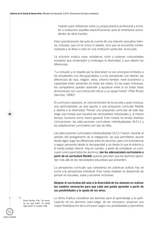 10
Gobierno de la Ciudad de Buenos Aires. Ministerio de Educación. D.G.P.E. Dirección de Currícula y Enseñanza
maestro para reflexionar sobre su propia práctica profesional y some-
ter a evaluación aquellas especificaciones para la enseñanza proce-
dentes de otras fuentes.
Esta caracterización del aula da cuenta de una relación educativa inten-
sa, inclusiva, que no es única ni aislada, sino que se encuentra contex-
tualizada y se lleva a cabo en una institución particular: la escuela.
La inclusión implica crear, establecer, nutrir y sostener comunidades
escolares que contemplen y contengan la diversidad, y que valoren las
diferencias.
“La inclusión y el respeto por la diversidad no son principios limitados a
los estudiantes con discapacidades o a los estudiantes con talento; las
diferencias de raza, religión, etnia, entorno familiar, nivel económico y
capacidad están presentes en todas las clases. En las aulas inclusivas,
los compañeros pueden aprender y ayudarse entre sí en todas estas
dimensiones con una instrucción eficaz y un apoyo fuerte” (Pilar Arnaiz
Sánchez, 1996)4
.
El currículum adquiere, en esta dimensión de la escuela y aula inclusiva,
una particularidad, ya que apunta a una propuesta curricular flexible
y abierta a la diversidad. Pensar una propuesta curricular de este tipo
exige una mirada que resuelva las necesidades individuales y, al mismo
tiempo, funcione como marco general. Esta mirada ha tenido distintas
concreciones: las adecuaciones curriculares individualizadas (A.C.I.) y
las adaptaciones curriculares son dos de ellas.
Las adecuaciones curriculares individualizadas (A.C.I.) fueron, durante el
período del protagonismo de la integración, las que permitieron asumir
desde algún lugar las diferencias entre los alumnos, pero con la tendencia
a seguir pensando desde la discapacidad y no desde lo que el entorno y
el medio podían ofrecer. Hoy en cambio, a partir de considerar un currí-
culum único para todos los alumnos, son las adecuaciones curriculares a
partir de un currículum flexible quienes permiten que los alumnos apren-
dan más allá de las necesidades educativas que presenten.
La perspectiva curricular que caracteriza las prácticas áulicas hoy se
suma a la perspectiva individual. Esta nueva realidad se desprende de
pensar en escuelas, aulas y acciones inclusivas.
Adaptar el currículum del aula a la diversidad de los alumnos es realizar
los cambios necesarios para que cada uno pueda aprender a partir de
sus posibilidades y la ayuda de los otros.
Lo dicho implica considerar las barreras para el aprendizaje y la parti-
cipación de los alumnos, para luego, de ser necesario, proponer una
mayor flexibilización del currículum según sus posibilidades y permitirles
4
Arnaiz Sánchez, Pilar “Las escue-
las son para todos”, en revista
Siglo Cero N° 27. España, 1996.
 