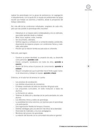 El trabajo en el aula desde una perspectiva inclusiva
11
realizar los aprendizajes con su grupo de pertenencia, sin segregación
ni etiquetamiento, con la ayuda de un equipo de profesionales de apoyo
escolar que trabaje con alumnos y maestros, desde la perspectiva del
trabajo colaborativo.
Así, más allá de las condiciones individuales, singulares de cada niño,
para que sea posible el aprendizaje ellos necesitan:
- Interactuar en un espacio áulico contextualizado y rico en estímulos,
para poder aprender desde su realidad.
- Mirar, tocar, explorar, imitar, inventar.
- Ser escuchados, valorados.
- Sentirse seguros y confiados en un ambiente estable y predecible,
disponiendo de espacios propios con condiciones físicas y mate-
riales adecuadas.
- Percibir que la relación familia-escuela-aula es coherente.
Todo esto, para lograr:
- Construir su propia identidad, su proyecto de vida, su desarrollo
como personas: aprender a ser.
- Crecer, compartir, socializarse con todos los otros: aprender a
convivir.
- Asumir de forma activa el proceso de conocimiento: aprender a
conocer.
- Adquirir competencias que le permitan hacer frente a gran núme-
ro de situaciones y trabajar en equipo: aprender a hacer.
Entonces, en el aula han de tenerse en cuenta:
- Los procesos de socialización.
- Las distintas situaciones de convivencia.
- El trabajo coordinado de todos los docentes del grupo-aula.
- Las propuestas curriculares, en tanto involucran a todos los
alumnos.
- La formación en valores.
- Sistemas de detección y abordaje de las particularidades de cada
alumno.
- Los diferentes ritmos y estilos de aprendizaje.
- La posibilidad de incluir alumnos con barreras para el aprendizaje
y la participación.
- Una organización flexible de tiempos y horarios.
- Distintas estrategias para una atención más eficaz de la diversidad.
- Diversidad de materiales y recursos pedagógicos.
- Monitoreo del proceso de aprendizaje.
- La relación del docente con la comunidad educativa en general.
 