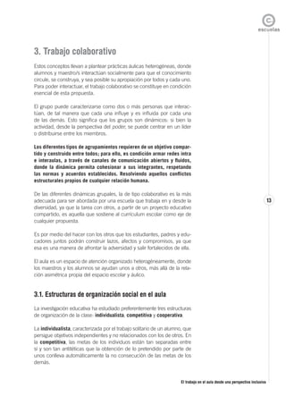 El trabajo en el aula desde una perspectiva inclusiva
13
3. Trabajo colaborativo
Estos conceptos llevan a plantear prácticas áulicas heterogéneas, donde
alumnos y maestro/s interactúan socialmente para que el conocimiento
circule, se construya, y sea posible su apropiación por todos y cada uno.
Para poder interactuar, el trabajo colaborativo se constituye en condición
esencial de esta propuesta.
El grupo puede caracterizarse como dos o más personas que interac-
túan, de tal manera que cada una influye y es influida por cada una
de las demás. Esto significa que los grupos son dinámicos: si bien la
actividad, desde la perspectiva del poder, se puede centrar en un líder
o distribuirse entre los miembros.
Los diferentes tipos de agrupamientos requieren de un objetivo compar-
tido y construido entre todos; para ello, es condición armar redes intra
e interaulas, a través de canales de comunicación abiertos y fluidos,
donde la dinámica permita cohesionar a sus integrantes, respetando
las normas y acuerdos establecidos. Resolviendo aquellos conflictos
estructurales propios de cualquier relación humana.
De las diferentes dinámicas grupales, la de tipo colaborativo es la más
adecuada para ser abordada por una escuela que trabaja en y desde la
diversidad, ya que la tarea con otros, a partir de un proyecto educativo
compartido, es aquella que sostiene al currículum escolar como eje de
cualquier propuesta.
Es por medio del hacer con los otros que los estudiantes, padres y edu-
cadores juntos podrán construir lazos, afectos y compromisos, ya que
esa es una manera de afrontar la adversidad y salir fortalecidos de ella.
El aula es un espacio de atención organizado heterogéneamente, donde
los maestros y los alumnos se ayudan unos a otros, más allá de la rela-
ción asimétrica propia del espacio escolar y áulico.
3.1. Estructuras de organización social en el aula
La investigación educativa ha estudiado preferentemente tres estructuras
de organización de la clase: individualista, competitiva y cooperativa.
La individualista, caracterizada por el trabajo solitario de un alumno, que
persigue objetivos independientes y no relacionados con los de otros. En
la competitiva, las metas de los individuos están tan separadas entre
sí y son tan antitéticas que la obtención de lo pretendido por parte de
unos conlleva automáticamente la no consecución de las metas de los
demás.
 