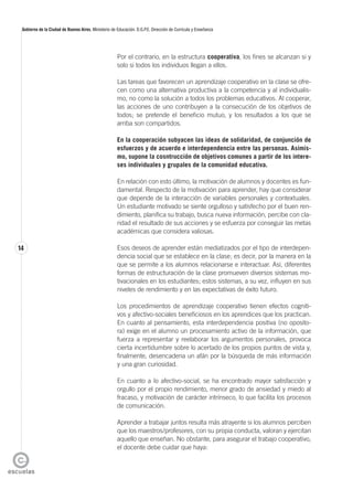 14
Gobierno de la Ciudad de Buenos Aires. Ministerio de Educación. D.G.P.E. Dirección de Currícula y Enseñanza
Por el contrario, en la estructura cooperativa, los fines se alcanzan si y
solo si todos los individuos llegan a ellos.
Las tareas que favorecen un aprendizaje cooperativo en la clase se ofre-
cen como una alternativa productiva a la competencia y al individualis-
mo, no como la solución a todos los problemas educativos. Al cooperar,
las acciones de uno contribuyen a la consecución de los objetivos de
todos; se pretende el beneficio mutuo, y los resultados a los que se
arriba son compartidos.
En la cooperación subyacen las ideas de solidaridad, de conjunción de
esfuerzos y de acuerdo e interdependencia entre las personas. Asimis-
mo, supone la cosntrucción de objetivos comunes a partir de los intere-
ses individuales y grupales de la comunidad educativa.
En relación con esto último, la motivación de alumnos y docentes es fun-
damental. Respecto de la motivación para aprender, hay que considerar
que depende de la interacción de variables personales y contextuales.
Un estudiante motivado se siente orgulloso y satisfecho por el buen ren-
dimiento, planifica su trabajo, busca nueva información, percibe con cla-
ridad el resultado de sus acciones y se esfuerza por conseguir las metas
académicas que considera valiosas.
Esos deseos de aprender están mediatizados por el tipo de interdepen-
dencia social que se establece en la clase; es decir, por la manera en la
que se permite a los alumnos relacionarse e interactuar. Así, diferentes
formas de estructuración de la clase promueven diversos sistemas mo-
tivacionales en los estudiantes; estos sistemas, a su vez, influyen en sus
niveles de rendimiento y en las expectativas de éxito futuro.
Los procedimientos de aprendizaje cooperativo tienen efectos cogniti-
vos y afectivo-sociales beneficiosos en los aprendices que los practican.
En cuanto al pensamiento, esta interdependencia positiva (no oposito-
ra) exige en el alumno un procesamiento activo de la información, que
fuerza a representar y reelaborar los argumentos personales, provoca
cierta incertidumbre sobre lo acertado de los propios puntos de vista y,
finalmente, desencadena un afán por la búsqueda de más información
y una gran curiosidad.
En cuanto a lo afectivo-social, se ha encontrado mayor satisfacción y
orgullo por el propio rendimiento, menor grado de ansiedad y miedo al
fracaso, y motivación de carácter intrínseco, lo que facilita los procesos
de comunicación.
Aprender a trabajar juntos resulta más atrayente si los alumnos perciben
que los maestros/profesores, con su propia conducta, valoran y ejercitan
aquello que enseñan. No obstante, para asegurar el trabajo cooperativo,
el docente debe cuidar que haya:
 