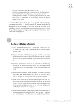 El trabajo en el aula desde una perspectiva inclusiva
15
- Buen funcionamiento interpersonal en grupo.
- Interacción cara a cara entre los miembros (de 3 a 5 personas).
- Responsabilidad individual para aumentar la comprensión.
- Interdependencia positiva a través de objetivos comunes de la dis-
tribución de los materiales, los recursos y la información, y de la
asignación de roles.
Se hace evidente, por lo tanto, que no se aprende a trabajar coope-
rativamente en un día. Es responsabilidad del docente enseñar a los
alumnos el trabajo cooperativo. El tiempo, la formación adecuada en las
habilidades básicas requeridas y la corrección permanente del proceso
de aprender a cooperar son algunos de los aspectos centrales en la en-
señanza de la cooperación.
Beneficios del trabajo colaborativo
1. Busca el desarrollo del individuo a partir de la construcción gru-
pal, generando interacción e interdependencia entre los miem-
bros del grupo.
2. Propicia la mirada multireferencial, ya que estimula un abordaje
desde perspectivas, capacidades y disciplinas diversas, y permite
al mismo tiempo la confrontación entre puntos de vista diferen-
tes.
3. Desarrolla la dimensión social de los procesos de enseñanza y
aprendizaje, en tanto promueve el trabajo conjunto entre distintas
escuelas, alumnos, docentes, padres y otros miembros de la comu-
nidad.
4. Favorece las condiciones organizacionales y de funcionamiento
que deben darse al interior del grupo, ya que los miembros nece-
sitan los unos de los otros, en un clima de mutua confianza.
5. Facilita el desarrollo de una interdependencia positiva, de la res-
ponsabilidad individual, del procesamiento de grupo, de destrezas
sociales y de una interacción constructiva, y genera un aprendiza-
je interactivo e interdependiente entre los miembros del grupo, lo
que facilita la formación de subgrupos.
6. Favorece la empatía y el respeto a las diferencias, ya que tiene en
cuenta los puntos de vista de los otros para conciliar y negociar,
para entender y ser entendido; aumentan así las habilidades so-
 
