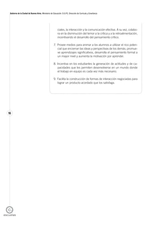 16
Gobierno de la Ciudad de Buenos Aires. Ministerio de Educación. D.G.P.E. Dirección de Currícula y Enseñanza
ciales, la interacción y la comunicación efectiva. A su vez, colabo-
ra en la disminución del temor a la crítica y a la retroalimentación,
incentivando el desarrollo del pensamiento crítico.
7. Provee medios para animar a los alumnos a utilizar el rico poten-
cial que encierran las ideas y perspectivas de los demás; promue-
ve aprendizajes significativos, desarrolla el pensamiento formal a
un mayor nivel y aumenta la motivación por aprender.
8. Incentiva en los estudiantes la generación de actitudes y de ca-
pacidades que les permiten desenvolverse en un mundo donde
el trabajo en equipo es cada vez más necesario.
9. Facilita la construcción de formas de interacción negociadas para
lograr un producto acordado que los satisfaga.
 