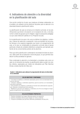 El trabajo en el aula desde una perspectiva inclusiva
17
4. Indicadores de atención a la diversidad
en la planificación del aula
Una acción central en el aula, que coadyuva al trabajo colaborativo, es
el análisis y la reflexión de las prácticas docentes para la atención a la
diversidad desde la planificación áulica.
La planificación de aula se enmarca en el diseño curricular, en las pla-
nificaciones que tienen vinculación con el proyecto de ciclo, o de área,
común a todos los grupos que lo integren, según la propuesta pedagógi-
ca que cada institución plantea en su Proyecto Escuela.
En la planificación de aula o de curso se definen los objetivos, conteni-
dos, criterios de selección y evaluación, como así también los recursos,
los tiempos y los espacios asignados que hacen a la programación de
aula, en la que se contextualiza la propuesta curricular para el grupo
particular a través de unidades didácticas o proyectos; por ejemplo, par-
tiendo de los conocimientos previos de los alumnos.
Para que dicha planificación contemple la necesidad de todos los alum-
nos, debe partir de la evaluación inicial del grupo, lo que permite esta-
blecer la direccionalidad en general.
Para contemplar la atención a la diversidad y considerar esta como un
valor en el momento de enseñar, la planificación debe cumplir con cier-
tos criterios, expresados por medio de indicadores por Pilar Sánchez
Arnáiz y Carlos Garrido Gil. Ellos son:
Cuadro 1: Indicadores para adecuar la programación del aula a la diversidad
de su alumnado
EN LOS OBJETIVOS Y CONTENIDOS
* Concretar los objetivos y contenidos expresados para el ciclo a la diversidad de los
alumnos del aula.
* Introducir objetivos y contenidos específicos para los alumnos con necesidades
educativas especiales.
* Dar prioridad a los objetivos y contenidos en función de la diversidad de capacida-
des, intereses y motivaciones de los alumnos.
* Modificar la secuencia de objetivos y contenidos con el fin de conseguir el mayor
grado de significación de la enseñanza.
EN LAS ACTIVIDADES PROPUESTAS
* Diseñar actividades que tengan diferentes grados de realización.
* Diseñar actividades diversas para trabajar un mismo contenido.
* Proponer actividades que permitan diferentes posibilidades de ejecución.
 