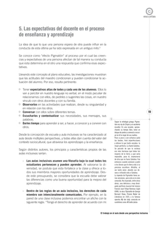 El trabajo en el aula desde una perspectiva inclusiva
19
5. Las expectativas del docente en el proceso
de enseñanza y aprendizaje
La idea de que lo que una persona espera de otra puede influir en la
conducta de esta última ya ha sido expresada en un antiguo mito.5
Se conoce como “efecto Pigmalión” al proceso por el cual las creen-
cias y expectativas de una persona afectan de tal manera su conducta
que esta determina en el otro una respuesta que confirma esas expec-
tativas.
Llevando este concepto al plano educativo, las investigaciones muestran
que las actitudes del maestro condicionan y pueden condicionar la ac-
tuación del alumno. Por eso, resulta pertinente:
Tener expectativas altas de todos y cada uno de los alumnos. Ellos lo
van a percibir en nuestro lenguaje no verbal, en el modo peculiar de
relacionarnos con ellos, de pedirles o sugerirles las cosas, en nuestro
vínculo con otros docentes y con su familia.
Observarlos en las actividades que realizan, desde su singularidad y
en relación con los otros.
Conversar con ellos sobre diferentes temas.
Escucharlos y contextualizar sus necesidades, sus mensajes, sus
palabras.
Darles tiempo para aprender a ser, a hacer, a conocer y a convivir con
otros.
Desde la concepción de escuela y aula inclusivas se ha caracterizado al
aula desde múltiples perspectivas, y todas ellas dan cuenta del valor del
contexto sociocultural, que atraviesa los aprendizajes y la enseñanza.
Según distintos autores, los principios y características propios de las
aulas inclusivas serían:
- Las aulas inclusivas asumen una filosofía bajo la cual todos los
estudiantes pertenecen y pueden aprender. Al valorarse la di-
versidad, se postula que esta fortalece a la clase y ofrece a to-
dos sus miembros mayores oportunidades de aprendizaje. Des-
de este presupuesto, se considera que la escuela debe valorar
las diferencias como una buena oportunidad para la mejora del
aprendizaje.
- Dentro de las reglas de un aula inclusiva, los derechos de cada
miembro son intencionalmente comunicados. Por ejemplo, en la
pared de una clase inclusiva podemos encontrar un afiche con la
siguiente regla: “Tengo el derecho de aprender de acuerdo con mi
5
Según la mitología griega, Pigma-
lión era rey de Chipre y un excelente
escultor. En una ocasión, aprove-
chando su tiempo libre, tomó un
bloque de piedra y comenzó a escul-
pir en él la mujer de sus sueños.
Poco a poco y con esfuerzo pulió
los bordes, limó imperfecciones
y obtuvo lo que tanto ansiaba: la
mujer perfecta. La llamó Galatea.
Se percató de que la estatua
era más hermosa que todas las
mujeres de la tierra, y que sería
imposible, para él, enamorarse
de otra que no fuera Galatea. Fue
entonces cuando comenzó a pedir
a los dioses que le diera vida a su
preciosa escultura. Afrodita, al
ver tanto amor, atendió sus de-
seos e infundió vida a Galatea.
La leyenda de Pigmalión tiene va-
rias versiones, pero esta es la más
conocida. Ha inspirado, entre otras
obras, una deliciosa y muy divul-
gada partitura musical del músico
francés Juan Felipe Rameau (siglo
XVIII); la obra Pigmalión de George
Bernard Shaw, Premio Nobel de
Literatura en 1925, y la famosa
opereta My fair lady, conocida en
castellano como Mi bella dama.
 