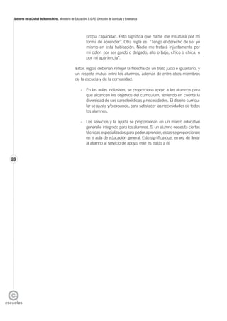 20
Gobierno de la Ciudad de Buenos Aires. Ministerio de Educación. D.G.P.E. Dirección de Currícula y Enseñanza
propia capacidad. Esto significa que nadie me insultará por mi
forma de aprender”. Otra regla es: “Tengo el derecho de ser yo
mismo en esta habitación. Nadie me tratará injustamente por
mi color, por ser gordo o delgado, alto o bajo, chico o chica, o
por mi apariencia”.
Estas reglas deberían reflejar la filosofía de un trato justo e igualitario, y
un respeto mutuo entre los alumnos, además de entre otros miembros
de la escuela y de la comunidad.
- En las aulas inclusivas, se proporciona apoyo a los alumnos para
que alcancen los objetivos del currículum, teniendo en cuenta la
diversidad de sus características y necesidades. El diseño curricu-
lar se ajusta y/o expande, para satisfacer las necesidades de todos
los alumnos.
- Los servicios y la ayuda se proporcionan en un marco educativo
general e integrado para los alumnos. Si un alumno necesita ciertas
técnicas especializadas para poder aprender, estas se proporcionan
en el aula de educación general. Esto significa que, en vez de llevar
al alumno al servicio de apoyo, este es traído a él.
 