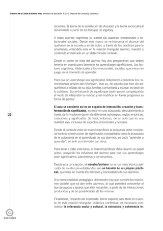 22
Gobierno de la Ciudad de Buenos Aires. Ministerio de Educación. D.G.P.E. Dirección de Currícula y Enseñanza
recientes, la teoría de la asimilación de Ausubel, y la teoría sociocultural
desarrollada a partir de los trabajos de Vigotsky.
A estos aportes cognitivos se suman los aspectos emocionales y re-
lacionales sociales. Desde este marco se re-interpreta el alcance del
quehacer en la escuela y en las aulas, a través de las prácticas para la
enseñanza, entendida esta en la relación triangular alumno, maestro y
contenido enmarcado en un determinado contexto.
Desde el punto de vista del alumno hay dos perspectivas que deben
tenerse en cuenta para favorecer los aprendizajes significativos. Los fac-
tores cognitivos, intelectuales y los emocionales, sociales, que entran en
juego en el momento de aprender.
Para que un aprendizaje sea significativo deberíamos considerar los co-
nocimientos previos del niño/joven, esto es, de aquello que han ido ad-
quiriendo a lo largo de su vida, familiar, comunitaria y escolar, es decir de
lo cotidiano. Es central partir de aquello que saben para ir complejizando
el modo de interpretar la realidad y así modificar en forma progresiva su
forma de pensar.
El aula se convierte así en un espacio de interacción, creación y trans-
formación de significados, es decir en una búsqueda, descubrimiento a
través de la implementación de diferentes estrategias, reglas empíricas,
creaciones y significados. Se trata, entonces, de un aula que es una
realidad viva, inclusiva de aspectos emocionales y sociales.
Desde el punto de vista del maestro/profesor la propuesta debe conside-
rar tanto la construcción de significados compartidos como la búsqueda
de la autonomía en el aprendizaje de sus alumnos, es decir “aprender a
aprender”, no solo sino también con otros.
Para llevar a cabo esta tarea, el maestro/profesor debe asumir un papel
activo, apoyando los esfuerzos del alumno para que sus aprendizajes
sean significativos, placenteros y constructivos.
Desde esta concepción, el maestro/profesor no es un mero técnico apli-
cador de recetas pre-establecidas sino un hacedor de sus propias prácti-
cas, que tiene en cuenta los intereses y necesidades de sus alumnos.
A la intencionalidad pedagógica del maestro hay que sumarle las relacio-
nes sociales que se dan entre alumnos, lo cual permitirá acrecentar el
tipo de ayudas y apoyos que ellos necesiten, a partir de las interacciones
producidas y de las posibilidades de las mismas.
Finalmente, respecto del contenido, tercer aspecto para tener en cuen-
ta en esta relación triangular didáctica contextual, es necesario con-
siderar la relevancia social y cultural, la estructura y coherencia in-
 