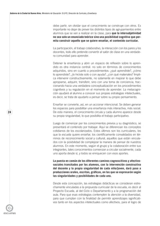 24
Gobierno de la Ciudad de Buenos Aires. Ministerio de Educación. D.G.P.E. Dirección de Currícula y Enseñanza
debe partir, sin olvidar que el conocimiento se construye con otros. Es
importante no dejar de prever los distintos tipos de agrupamientos entre
alumnos que se van a realizar en la clase, para que la intersubjetividad
no sea solo un enunciado teórico sino una posibilidad cognitiva que per-
mita construir aquello que se quiere enseñar, el contenido curricular.
La participación, el trabajo colaborativo, la interacción con los pares y los
docentes, todo ello pretende convertir al salón de clase en una verdade-
ra comunidad para aprender.
Detener la enseñanza y abrir un espacio de reflexión sobre lo apren-
dido es otra instancia central: no solo en términos de conocimientos
adquiridos, sino en cuanto a procedimientos: ¿qué aprendiste?, ¿cómo
lo aprendiste?, ¿lo hiciste solo o con ayuda?, ¿con qué materiales? Impli-
ca intervenir constructivamente, no solamente en mejorar lo que debe
apropiarse, adquirir, transferir, sino con una toma de conciencia, trac-
cionando hacia una verdadera conceptualización en los procedimientos
cognitivos y su regulación en el momento de aprender. La metacogni-
ción ayudará al alumno a conocer sus propias estrategias intelectuales,
es decir, se trata de ayudarlo a pensar sobre su propio pensamiento.
Enseñar se convierte, así, en un accionar intencional. Se deben generar
los espacios para posibilitar una enseñanza más interactiva, más social.
De esta manera, el conocimiento circula y cada alumno aparece desde
su propia singularidad, lo que posibilita el trabajo participativo.
Luego de comenzar por los conocimientos previos y su diagnóstico, se
presentará el contenido por trabajar. Aquí se diferencian los conceptos
cotidianos de los escolarizados. Estos últimos son los curriculares, los
que la escuela quiere enseñar, los científicamente convalidados en tér-
minos de reconocimiento social y cultural, aquellos que están vincula-
dos con la posibilidad de complejizar la manera de pensar de nuestros
alumnos. En este momento, según el grupo y la colaboración entre sus
integrantes, tales conocimientos comienzan a circular socialmente, cada
uno aporta desde sí, y todos se enriquecen con esos aportes.
La puesta en común de los diferentes caminos cognoscitivos y afectivo-
sociales transitados por los alumnos, con la intervención constructiva
del docente y la propia singularidad de cada niño/joven, dará paso a
producciones orales, escritas, gráficas, en las que se expresarán según
las singularidades y posibilidades de cada uno.
Desde esta concepción, las estrategias didácticas se consideran estre-
chamente vinculadas a la propuesta curricular de la escuela, es decir al
Proyecto Escuela, al del Ciclo o Departamento y a la programación del
aula. Para que esas estrategias contemplen la atención a la diversidad,
para que cumplan con la finalidad de permitir aprendizajes significati-
vos tanto en los aspectos intelectuales como afectivos, para el logro de
 