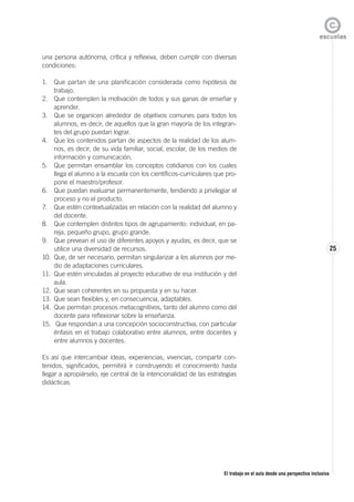 El trabajo en el aula desde una perspectiva inclusiva
25
una persona autónoma, crítica y reflexiva, deben cumplir con diversas
condiciones:
1. Que partan de una planificación considerada como hipótesis de
trabajo.
2. Que contemplen la motivación de todos y sus ganas de enseñar y
aprender.
3. Que se organicen alrededor de objetivos comunes para todos los
alumnos, es decir, de aquellos que la gran mayoría de los integran-
tes del grupo puedan lograr.
4. Que los contenidos partan de aspectos de la realidad de los alum-
nos, es decir, de su vida familiar, social, escolar, de los medios de
información y comunicación.
5. Que permitan ensamblar los conceptos cotidianos con los cuales
llega el alumno a la escuela con los científicos-curriculares que pro-
pone el maestro/profesor.
6. Que puedan evaluarse permanentemente, tendiendo a privilegiar el
proceso y no el producto.
7. Que estén contextualizadas en relación con la realidad del alumno y
del docente.
8. Que contemplen distintos tipos de agrupamiento: individual, en pa-
reja, pequeño grupo, grupo grande.
9. Que prevean el uso de diferentes apoyos y ayudas, es decir, que se
utilice una diversidad de recursos.
10. Que, de ser necesario, permitan singularizar a los alumnos por me-
dio de adaptaciones curriculares.
11. Que estén vinculadas al proyecto educativo de esa institución y del
aula.
12. Que sean coherentes en su propuesta y en su hacer.
13. Que sean flexibles y, en consecuencia, adaptables.
14. Que permitan procesos metacognitivos, tanto del alumno como del
docente para reflexionar sobre la enseñanza.
15. Que respondan a una concepción socioconstructiva, con particular
énfasis en el trabajo colaborativo entre alumnos, entre docentes y
entre alumnos y docentes.
Es así que intercambiar ideas, experiencias, vivencias, compartir con-
tenidos, significados, permitirá ir construyendo el conocimiento hasta
llegar a apropiárselo, eje central de la intencionalidad de las estrategias
didácticas.
 