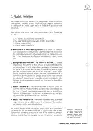 El trabajo en el aula desde una perspectiva inclusiva
27
7. Modelo holístico
La palabra holístico, en su acepción más general, deriva de holismo,
que significa “completo, entero”. En términos psicológicos, se refiere a
la concepción de Gestalt, según la cual el todo es más que la suma de
las partes.
Este modelo tiene como base cuatro dimensiones (Berta Braslavsky,
2006):7
1. La escuela en su contexto sociocultural.
2. La organización institucional y los ámbitos de actividad.
3. El aula y su atmósfera.
4. El aula y su entorno físico.
1. La escuela en su contexto sociocultural. Esto se refiere a la inserción
que la escuela tiene con su medio. Esta relación permite seleccionar
los contenidos curriculares relacionándolos con su realidad inmedia-
ta, y poder así vincular los conceptos escolarizados con los cotidia-
nos.
2. La organización institucional y los ámbitos de actividad. La idea de
organización institucional se basa en que la responsabilidad central
de la enseñanza es la de proporcionar ayuda para el trabajo a cada
integrante de la comunidad educativa. Se trata de un modo de traba-
jo donde todos los actores de la institución están involucrados: super-
visores, maestros, alumnos, padres, directivos, otros miembros de la
comunidad. Para que esto sea posible, es necesario crear “ámbitos
de actividad”, situaciones en las que tiene lugar la interacción cola-
borativa, la intersubjetividad o, cuando hay enseñanza, el desempeño
con ayuda.
3. El aula y su atmósfera. Esta dimensión refiere al espacio de los en-
cuentros entre alumnos y maestros, que debe estar caracterizado por
un clima emocional con condiciones propicias para la tarea. El aula
debe ser un espacio que posibilite la construcción de una comunidad
de aprendizaje, “una comunidad para aprender”.
4. El aula y su entorno físico. Finalmente, el entorno físico, que debe
responder a un plan y está directamente vinculado con las variables
del espacio y de los recursos didácticos.
En síntesis, la propuesta del modelo holístico nos da la posibilidad
de pensar en una escuela diferente en su organización y en su fun-
cionamiento, donde se jerarquiza el valor de las relaciones interper-
sonales, el del trabajo en grupo de manera interactiva, y se sostiene
7
Braslavsky, B. y colaboración de
Lucía Natale. Adquisición inicial
de la lectura y escritura en es-
cuelas para la diversidad, Buenos
Aires, Fundación Perez Companc,
2006, tomo 2, págs. 105-109.
 