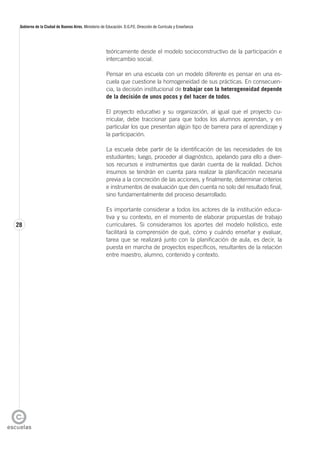 28
Gobierno de la Ciudad de Buenos Aires. Ministerio de Educación. D.G.P.E. Dirección de Currícula y Enseñanza
teóricamente desde el modelo socioconstructivo de la participación e
intercambio social.
Pensar en una escuela con un modelo diferente es pensar en una es-
cuela que cuestione la homogeneidad de sus prácticas. En consecuen-
cia, la decisión institucional de trabajar con la heterogeneidad depende
de la decisión de unos pocos y del hacer de todos.
El proyecto educativo y su organización, al igual que el proyecto cu-
rricular, debe traccionar para que todos los alumnos aprendan, y en
particular los que presentan algún tipo de barrera para el aprendizaje y
la participación.
La escuela debe partir de la identificación de las necesidades de los
estudiantes; luego, proceder al diagnóstico, apelando para ello a diver-
sos recursos e instrumentos que darán cuenta de la realidad. Dichos
insumos se tendrán en cuenta para realizar la planificación necesaria
previa a la concreción de las acciones, y finalmente, determinar criterios
e instrumentos de evaluación que den cuenta no solo del resultado final,
sino fundamentalmente del proceso desarrollado.
Es importante considerar a todos los actores de la institución educa-
tiva y su contexto, en el momento de elaborar propuestas de trabajo
curriculares. Si consideramos los aportes del modelo holístico, este
facilitará la comprensión de qué, cómo y cuándo enseñar y evaluar,
tarea que se realizará junto con la planificación de aula, es decir, la
puesta en marcha de proyectos específicos, resultantes de la relación
entre maestro, alumno, contenido y contexto.
 