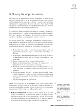 El trabajo en el aula desde una perspectiva inclusiva
29
8. El aula y los apoyos necesarios
Las exigencias de una escuela en y para la diversidad, es decir, de una
escuela inclusiva, determinan la necesidad de construir un entramado
colectivo para articular, responder, potenciar y encontrar alternativas de
abordaje a las singularidades de cada uno de los alumnos por medio
de equipos, a manera de redes intra e interinstitucionales, con distintas
modalidades de funcionamiento y organización.
Los equipos de apoyo constituyen entonces una red tejida a partir de un
intercambio dinámico y multicéntrico, priorizando las relaciones horizon-
tales que implican una articulación de concepciones provenientes de
campos compartidos: cada disciplina enriquece a las otras.
Los apoyos son recursos y estrategias que pretenden promover el desa-
rrollo, educación, intereses y bienestar de una persona. Desde el marco
de las políticas nacionales, se sugiere que los roles y funciones del equi-
po interdisciplinario para la educación especial sean los siguientes:
1. Evaluar las necesidades educativas especiales de los alumnos
y determinar recursos, apoyos y adecuaciones curriculares ne-
cesarias.
2. Acompañar y evaluar permanentemente a los alumnos con nece-
sidades educativas especiales, procurando su integración o man-
teniéndola.
3. Apoyar el desarrollo de los procesos institucionales.
4. Colaborar con los docentes en las tareas de programación e im-
plementación de las adecuaciones curriculares.
5. Establecer canales de comunicación, consulta y apoyo a los pa-
dres, orientando su participación y compromiso con el proceso
educativo.
6. Relevar y promover acciones y recursos existentes en la comu-
nidad, trabajando en redes con otras instituciones educativas y
de otros sectores para la atención de las necesidades educativas
especiales.
7. Desarrollar programas de prevención8
.
Desde el punto de vista de la integración, en la Ciudad Autónoma de
Buenos Aires se ofrecen diversos perfiles de docentes que posibilitan un
abordaje interdisciplinario para la atención de alumnos con necesidades
especiales en el Nivel Inicial y en la Escuela Primaria9
:
Maestro/a Integrador/a: cumple funciones dentro de la escuela
común, colaborando y sosteniendo los proyectos de integración de
algunos/as alumnos/as en forma individual o grupal, apoyando los
procesos pedagógicos consensuados entre las escuelas comunes de
nivel inicial, primario y la escuela especial o de recuperación.
8
Como ejemplo, se menciona el pro-
grama “El aprendizaje en alumnos
con necesidades educativas espe-
ciales. Hacia las escuelas inclusi-
vas”, realizado por el Ministerio de
Cultura y Educación de la Nación
en 1999.
9
Para más información, puede con-
sultarse en: www.buenosaires.
gob.ar/areas/educacion/niveles/
especial/integracion.php?menu_
id=22904.
 